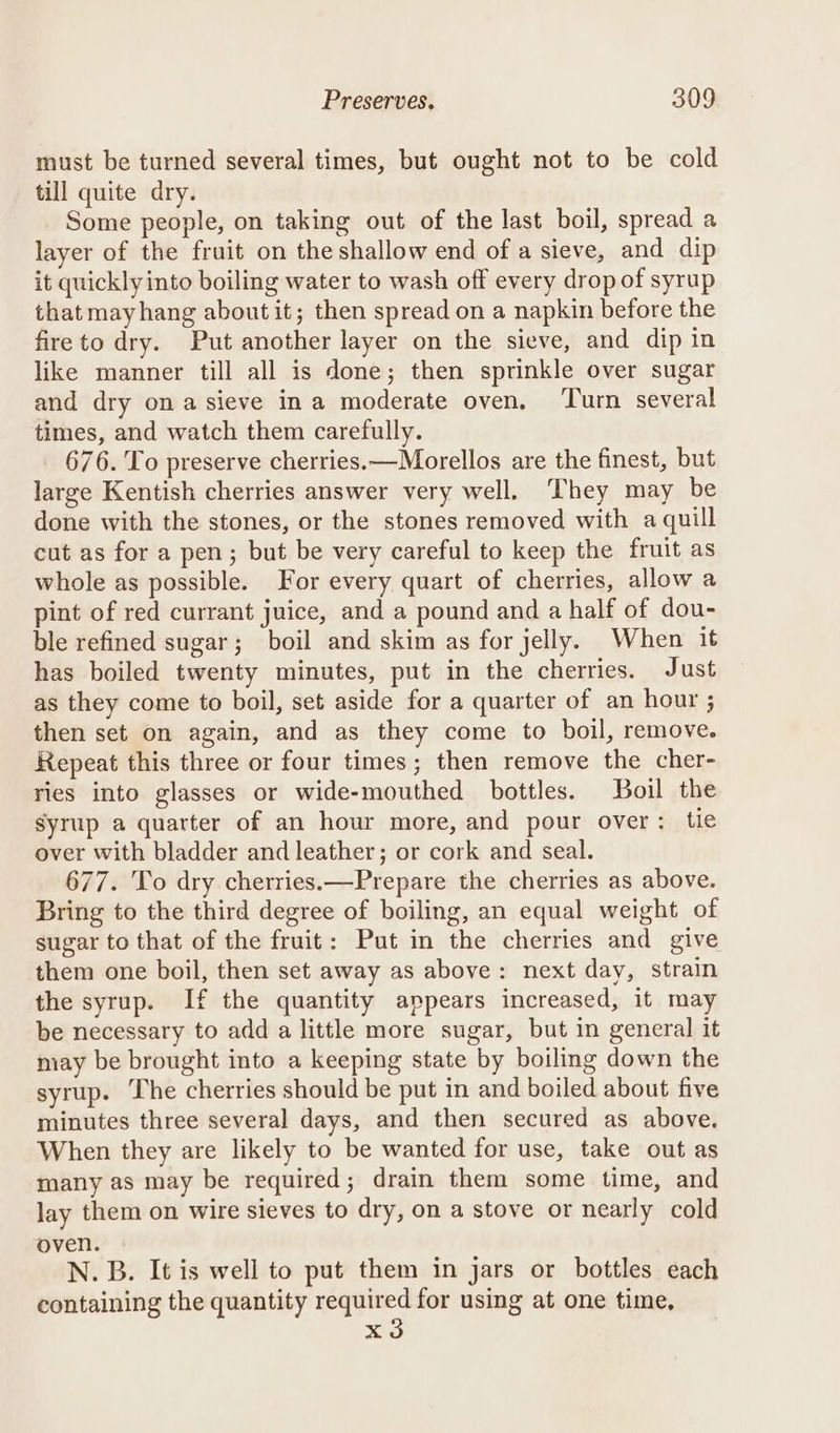 must be turned several times, but ought not to be cold till quite dry. Some people, on taking out of the last boil, spread a layer of the fruit on the shallow end of a sieve, and dip it quickly into boiling water to wash off every drop of syrup that mayhang aboutit; then spread on a napkin before the fireto dry. Put another layer on the sieve, and dip in like manner till all is done; then sprinkle over sugar and dry ona sieve ina moderate oven. ‘Turn several times, and watch them carefully. 676. To preserve cherries.—Morellos are the finest, but large Kentish cherries answer very well. They may be done with the stones, or the stones removed with a quill cut as for a pen; but be very careful to keep the fruit as whole as possible. For every quart of cherries, allow a pint of red currant juice, and a pound and a half of dou- ble refined sugar; boil and skim as for jelly. When it has boiled twenty minutes, put in the cherries. Just as they come to boil, set aside for a quarter of an hour ; then set on again, and as they come to boil, remove. Repeat this three or four times; then remove the cher- ries into glasses or wide-mouthed bottles. Boil the syrup a quarter of an hour more, and pour over: tie over with bladder and leather; or cork and seal. 677. To dry cherries.—Prepare the cherries as above. Bring to the third degree of boiling, an equal weight of sugar to that of the fruit: Put in the cherries and give them one boil, then set away as above: next day, strain the syrup. If the quantity appears increased, it may be necessary to add a little more sugar, but in general it may be brought into a keeping state by boiling down the syrup. The cherries should be put in and boiled about five minutes three several days, and then secured as above. When they are likely to be wanted for use, take out as many as may be required; drain them some time, and lay them on wire sieves to dry, on a stove or nearly cold oven. N. B. It is well to put them in jars or bottles each containing the quantity required for using at one time, xd