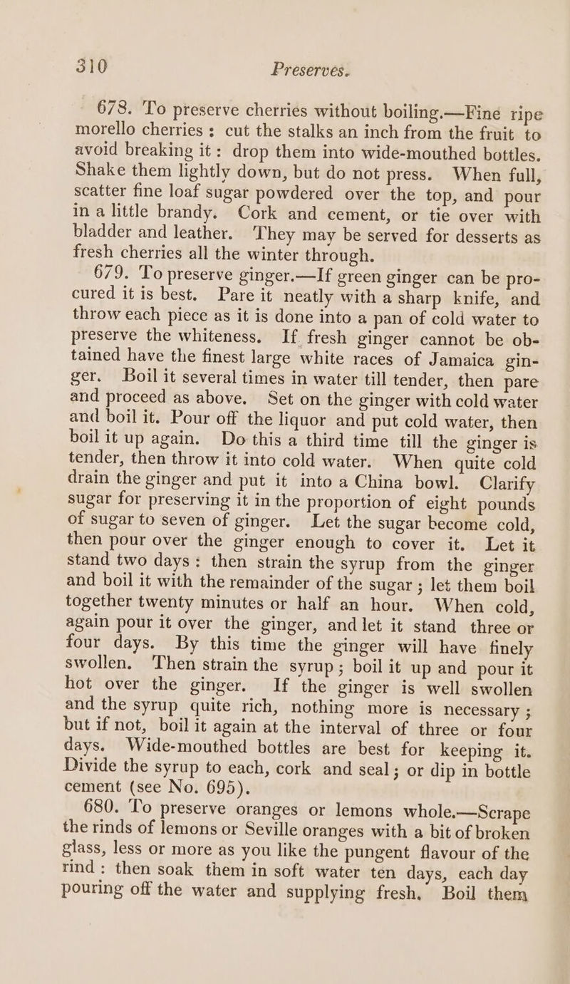 678. To preserve cherries without boiling. —Fine ripe morello cherries : cut the stalks an inch from the fruit to avoid breaking it: drop them into wide-mouthed bottles. Shake them lightly down, but do not press. When full, scatter fine loaf sugar powdered over the top, and pour in a little brandy. Cork and cement, or tie over with bladder and leather. ‘They may be served for desserts as fresh cherries all the winter through. 679. To preserve ginger.—If green ginger can be pro- cured it is best. Pare it neatly with a sharp knife, and throw each piece as it is done into a pan of cold water to preserve the whiteness. If fresh ginger cannot be ob- tained have the finest large white races of Jamaica gin- ger. Boil it several times in water till tender, then pare and proceed as above. Set on the ginger with cold water and boil it. Pour off the liquor and put cold water, then boil it up again. Do this a third time till the ginger is tender, then throw it into cold water. When quite cold drain the ginger and put it into a China bowl. Clarify sugar for preserving it in the proportion of eight pounds of sugar to seven of ginger. Let the sugar become cold, then pour over the ginger enough to cover it. Let it stand two days: then strain the syrup from the ginger and boil it with the remainder of the sugar ; let them boil together twenty minutes or half an hour. When cold, again pour it over the ginger, and let it stand three or four days. By this time the ginger will have finely swollen. Then strain the syrup ; boil it up and pour it hot over the ginger. If the ginger is well swollen and the syrup quite rich, nothing more is necessary ; but if not, boil it again at the interval of three or four days. Wide-mouthed bottles are best for keeping it. Divide the syrup to each, cork and seal; or dip in bottle cement (see No. 695). 680. To preserve oranges or lemons whole.—Scrape the rinds of lemons or Seville oranges with a bit of broken glass, less or more as you like the pungent flavour of the rind : then soak them in soft water ten days, each day pouring off the water and supplying fresh. Boil them