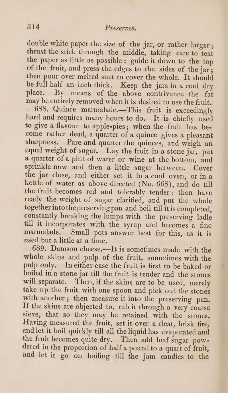 double white paper the size of the jar, or rather larger ; thrust the stick through the middle, taking care to tear the paper as little as possible: guide it down to the top of the fruit, and press the edges to the sides of the jar; then pour over melted suet to cover the whole. It should be full half an inch thick. Keep the jars in a cool dry place. By means of the above contrivance the fat may be entirely removed when it is desired to use the fruit. 688. Quince marmalade.—This fruit is exceedingly hard and requires many hours to do. It is chiefly used to give a flavour to apple-pies; when the fruit has be- come rather dead, a quarter of a quince gives a pleasant Sharpness. Pare and quarter the quinces, and weigh an equal weight of sugar. Lay the fruit in a stone jar, put a quarter of a pint of water or wine at the bottom, and sprinkle now and then a little sugar between. Cover the jar close, and either set it in a cool oven, or ina kettle of water as above directed (No. 668), and do till the fruit becomes red and tolerably tender: then have ready the weight of sugar clarified, and put the whole together into the preserving pan and boil till it is completed, constantly breaking the lumps with the preserving ladle till it incorporates with the syrup and becomes a fine marmalade. Small pots answer best for this, as it is used but a little at a time. 689. Damson cheese.—It is sometimes made with the whole skins and pulp of the fruit, sometimes with the pulp only. Ineither case the fruit is first to be baked or boiled in a stone jar till the fruit is tender and the stones will separate. Then, if the skins are to be used, merely take up the fruit with one spoon and pick out the stones with another ; then measure it into the preserving pan. If the skins are objected to, rub it through a very coarse sieve, that so they may be retained with the stones. Having measured the fruit, set it over a clear, brisk fire, and let it boil quickly till all the liquid has evaporated and the fruit becomes quite dry. Then add loaf sugar pow- dered in the proportion of half a pound to a quart of fruit, and let it go on boiling till the jam candies to the