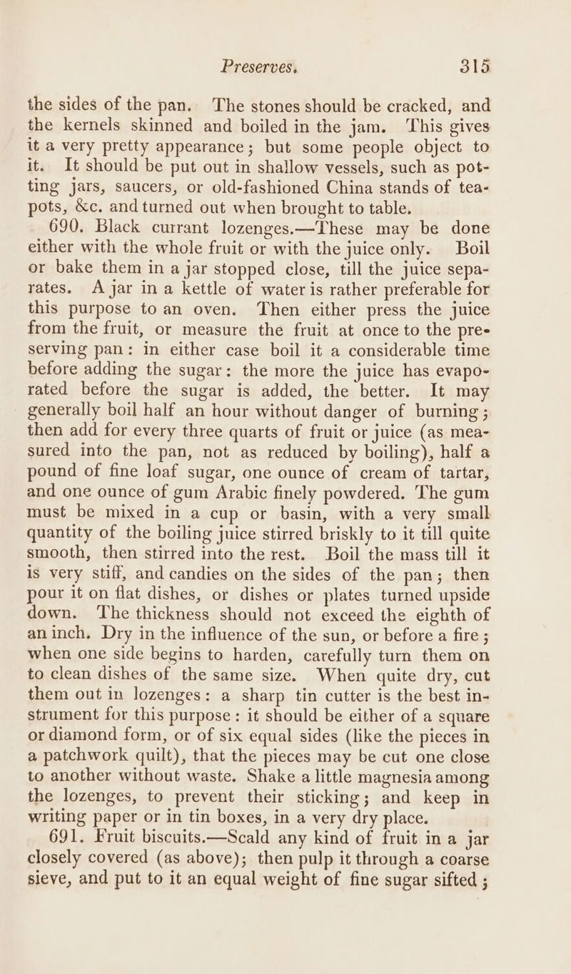 the sides of the pan. The stones should be cracked, and the kernels skinned and boiled in the jam. ‘This gives it a very pretty appearance; but some people object to it. It should be put out in shallow vessels, such as pot- ting jars, saucers, or old-fashioned China stands of tea- pots, &amp;c, and turned out when brought to table. 690. Black currant lozenges.—These may be done either with the whole fruit or with the juice only. Boil or bake them in a jar stopped close, till the juice sepa- rates. A jar ina kettle of water is rather preferable for this purpose to an oven. Then either press the juice from the fruit, or measure the fruit at once to the pre- serving pan: in either case boil it a considerable time before adding the sugar: the more the juice has evapo- rated before the sugar is added, the better. It may generally boil half an hour without danger of burning ; then add for every three quarts of fruit or juice (as mea- sured into the pan, not as reduced by boiling), half a pound of fine loaf sugar, one ounce of cream of tartar, and one ounce of gum Arabic finely powdered. The gum must be mixed in a cup or basin, with a very small quantity of the boiling juice stirred briskly to it till quite smooth, then stirred into the rest. Boil the mass till it is very stiff, and candies on the sides of the pan; then pour it on flat dishes, or dishes or plates turned upside down. ‘The thickness should not exceed the eighth of aninch, Dry in the influence of the sun, or before a fire ; when one side begins to harden, carefully turn them on to clean dishes of the same size. When quite dry, cut them out in lozenges: a sharp tin cutter is the best in- strument for this purpose : it should be either of a square or diamond form, or of six equal sides (like the pieces in a patchwork quilt), that the pieces may be cut one close to another without waste. Shake a little magnesia among the lozenges, to prevent their sticking; and keep in writing paper or in tin boxes, in a very dry place. 691. Fruit biscuits.—Scald any kind of fruit in a jar closely covered (as above); then pulp it through a coarse sieve, and put to it an equal weight of fine sugar sifted ;