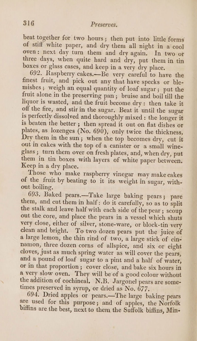 beat together for two hours; then put into little forms of stiff white paper, and dry them all night in a cool oven: next day turn them and dry again. In two or three days, when quite hard and dry, put them in tin boxes or glass cases, and keep in a very dry place. 692. Raspberry cakes.—Be very careful to have the finest fruit, and pick out any that have specks or ble- mishes ; weigh an equal quantity of loaf sugar; put the fruit alone in the preserving pan; bruise and boil till the liquor is wasted, and the fruit become dry: then take it off the fire, and stir in the sugar. Beat it until the sugar is perfectly dissolved and thoroughly mixed: the longer it is beaten the better ; then spread it out on flat dishes or plates, as lozenges (No. 690), only twice the thickness, Dry them in the sun; when the top becomes dry, cut it out in cakes with the top of a canister or a small wine- glass ; turn them over on fresh plates, and, when dry, put them in tin boxes with layers of white paper between. Keep in a dry place. Those who make raspberry vinegar may make cakes of the fruit by beating to it its weight in sugar, with- out boiling. 693. Baked pears.—Take large baking pears; pare them, and cut them in half: do it carefully, so as to split the stalk and leave half with each side of the pear ; scoup out the core, and place the pears in a vessel which shuts very close, either of silver, stone-ware, or block-tin very clean and bright. To two dozen pears put the juice of a large lemon, the thin rind of two, a large stick of cin- namon, three dozen corns of allspice, and six or eight cloves, just as much spring water as will cover the pears, and a pound of loaf sugar to a pint and a half of water, or in that proportion ; cover close, and bake six hours in a very slow oven. They will be of a good colour without the addition of cochineal. N.B. Jargonel pears are some- times preserved in syrup, or dried as No. 677. 694. Dried apples or pears.—The large baking pears are used for this purpose; and of apples, the Norfolk biffins are the best, next to them the Suffolk biffins, Min-