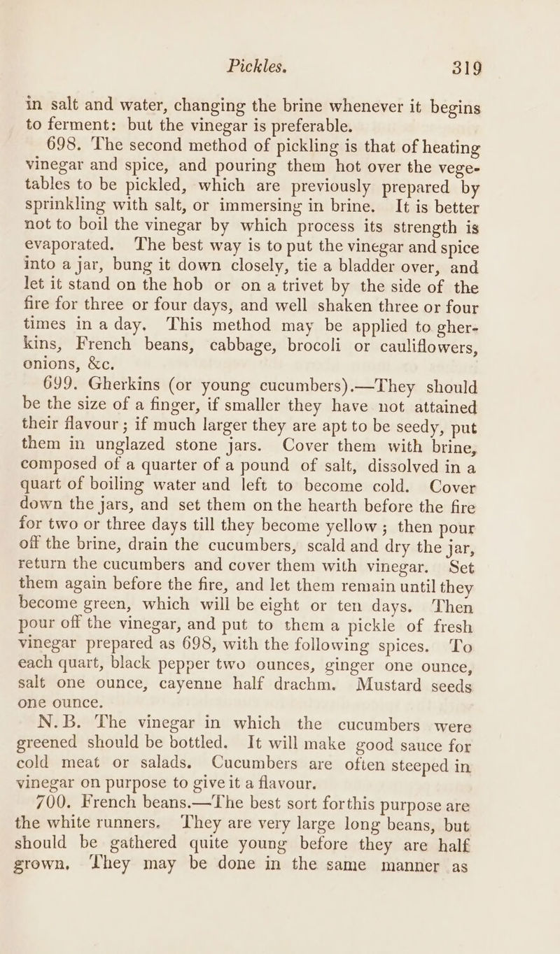 in salt and water, changing the brine whenever it begins to ferment: but the vinegar is preferable. 698. ‘The second method of pickling is that of heating vinegar and spice, and pouring them hot over the vege- tables to be pickled, which are previously prepared by sprinkling with salt, or immersing in brine. It is better not to boil the vinegar by which process its strength is evaporated. The best way is to put the vinegar and spice into a jar, bung it down closely, tie a bladder over, and let it stand on the hob or ona trivet by the side of the fire for three or four days, and well shaken three or four times inaday, This method may be applied to gher- kins, French beans, cabbage, brocoli or cauliflowers, onions, &amp;c. 699. Gherkins (or young cucumbers).—They should be the size of a finger, if smaller they have not attained their flavour ; if much larger they are apt to be seedy, put them in unglazed stone jars. Cover them with brine, composed of a quarter of a pound of salt, dissolved in a quart of boiling water and left to become cold. Cover down the jars, and set them onthe hearth before the fire for two or three days till they become yellow ; then pour off the brine, drain the cucumbers, scald and dry the jar, return the cucumbers and cover them with vinegar. Set them again before the fire, and let them remain until they become green, which will be eight or ten days. Then pour off the vinegar, and put to them a pickle of fresh vinegar prepared as 698, with the following spices. To each quart, black pepper two ounces, ginger one ounce, salt one ounce, cayenne half drachm. Mustard seeds one ounce. N.B. The vinegar in which the cucumbers were greened should be bottled. It will make good sauce for cold meat or salads. Cucumbers are often steeped in vinegar on purpose to give it a flavour. 700. French beans.—The best sort forthis purpose are the white runners. ‘They are very large long beans, but should be gathered quite young before they are half grown, ‘hey may be done in the same manner as