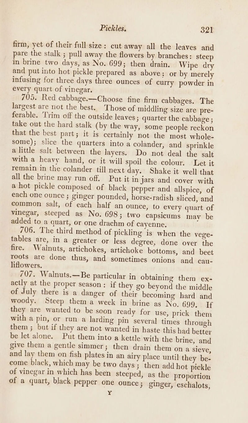 Pickles, oLt firm, yet of their full size: cut away all the leaves and pare the stalk ; pull away the flowers by branches: steep in brine two days, as No. 699; then drain. Wipe dry and put into hot pickle prepared as above: or by merely infusing for three days three ounces of curry powder in every quart of vinegar. 705. Red cabbage.—Choose fine firm cabbages. The largest are not the best. Those of middling size are pre- ferable. Trim off the outside leaves; quarter the cabbage ; take out the hard stalk (by the way, some people reckon that the best part; it is certainly not the most whole- some); slice the quarters into a colander, and sprinkle alittle salt between the layers. Do not deal the salt with a heavy hand, or it will spoil the colour. Let it remain in the colander till next day. Shake it well that all the brine may run off. Put it in jars and cover with a hot pickle composed of black pepper and allspice, of each one ounce ; ginger pounded, horse-radish sliced, and common salt, of each half an ounce, to every quart of vinegar, steeped as No. 698; two capsicums may be added to a quart, or one drachm of cayenne, 706. The third method of pickling is when the vege- tables are, in a greater or less degree, done over the fire. Walnuts, artichokes, artichoke bottoms, and beet roots are done thus, and sometimes onions and cau- liflowers. 707. Walnuts.—Be particular in obtaining them ex- actly at the proper season: if they go beyond the middle of July there is a danger of their becoming hard and woody. Steep them a week in brine as No. GO9StaE they are wanted to be soon ready for use, prick them with a pin, or run a larding pin several times through them ; but if they are not wanted in haste this had better be let alone. Put them into a kettle with the brine, and give them a gentle simmer; then drain them on a sieve, and lay them on fish plates in an airy place until they be- come black, which may be two days; then add hot pickle of vinegar in which has been steeped, as the proportion of a quart, black pepper one ounce; ginger, eschalots, Y