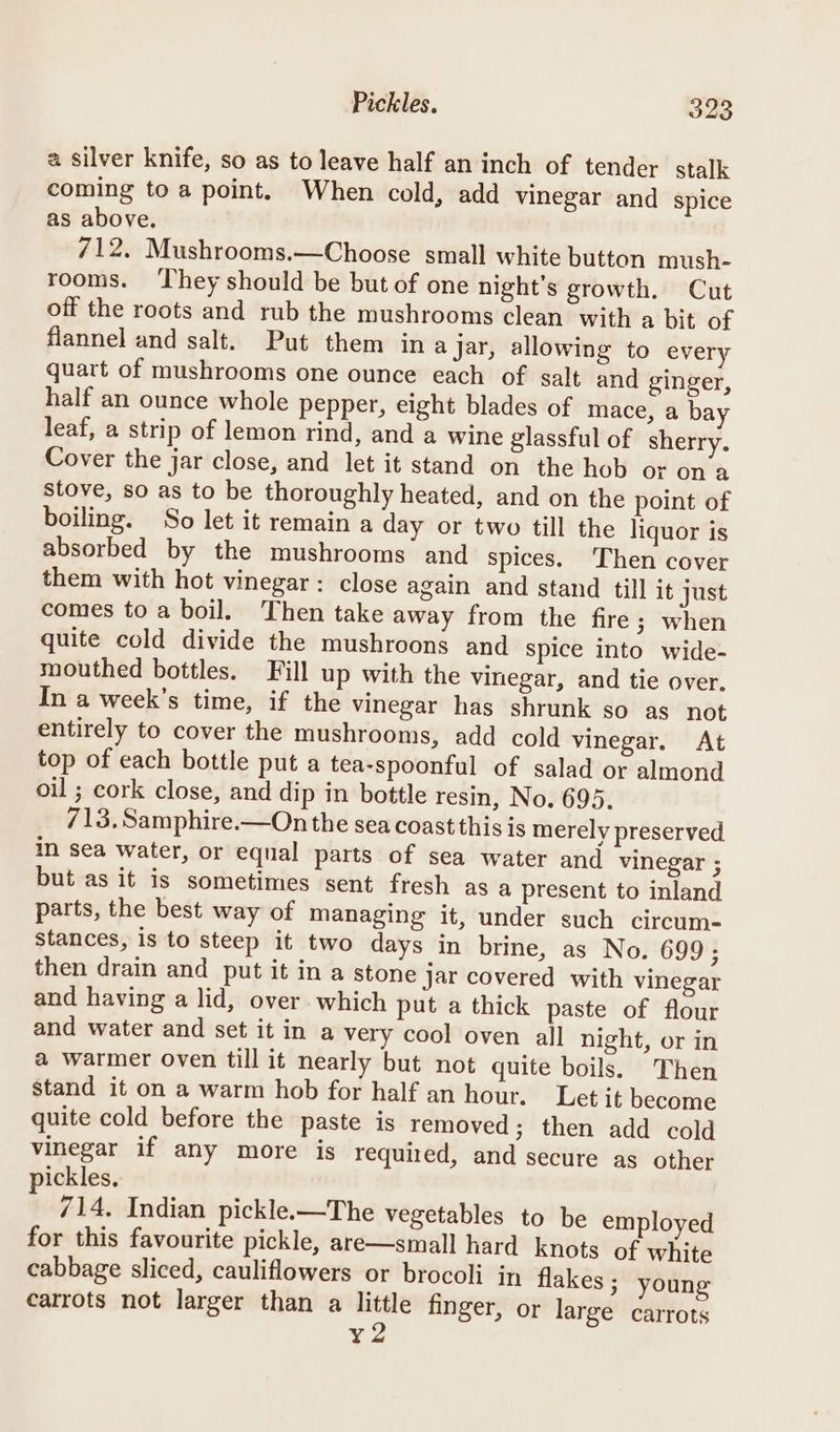 a silver knife, so as to leave half an inch of tender stalk coming to a point. When cold, add vinegar and spice as above. 712. Mushrooms.—Choose small white button mush- rooms. They should be but of one night’s growth. Cut off the roots and rub the mushrooms clean with a bit of flannel and salt. Put them in ajar, allowing to every quart of mushrooms one ounce each of salt and ginger, half an ounce whole pepper, eight blades of mace, a bay leaf, a strip of lemon rind, and a wine glassful of sherry. Cover the jar close, and let it stand on the hob or ona stove, so as to be thoroughly heated, and on the point of boiling. So let it remain a day or two till the liquor is absorbed by the mushrooms and spices. Then cover them with hot vinegar: close again and stand till it just comes toa boil. Then take away from the fire 3; when quite cold divide the mushroons and spice into wide- mouthed bottles. Fill up with the vinegar, and tie over, In a week’s time, if the vinegar has shrunk so as not entirely to cover the mushrooms, add cold vinegar. At top of each bottle put a tea-spoonful of salad or almond oil ; cork close, and dip in bottle resin, No. 695. 713. Samphire.—On the sea coast this is merely preserved in sea water, or equal parts of sea water and vinegar ; but as it is sometimes sent fresh as a present to inland parts, the best way of managing it, under such circum- stances, is to steep it two days in brine, as No. 699; then drain and put it in a stone jar covered with vinegar and having a lid, over which put a thick paste of flour and water and set it in a very cool oven all night, or in a warmer oven till it nearly but not quite boils. Then stand it on a warm hob for half an hour. Let it become quite cold before the paste is removed; then add cold vinegar if any more is required, and secure as other ickles. 714. Indian pickle.—The vegetables to be employed for this favourite pickle, are—small hard knots of white cabbage sliced, cauliflowers or brocoli in flakes ; young carrots not larger than a little finger, or large carrots ¥2