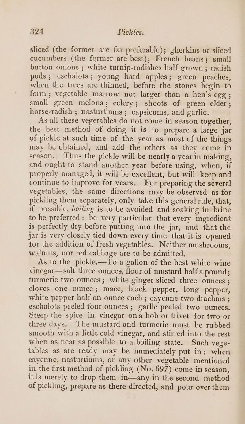 sliced (the former are far preferable); gherkins or sliced cucumbers (the former are best); French beans; small button onions ; white turnip-radishes half grown ; radish pods; eschalots; young hard apples; green peaches, when the trees are thinned, before the stones begin to form ; vegetable marrow not larger than a hen’s egg ; small green melons; celery; shoots of green elder; horse-radish ; nasturtiums ; capsicums, and garlic. As all these vegetables do not come in season together, the best method of doing it is to prepare a large jar of pickle at such time of the year as most of the things may be obtained, and add the others as they come in season. ‘hus the pickle will be nearly a year in making, and ought to stand another year before using, when, if properly managed, it will be excellent, but will keep and continue to improve for years. For preparing the several vegetables, the same directions may be observed as for pickling them separately, only take this general rule, that, if possible, boiling is to be avoided and soaking in brine to be preferred: be very particular that every ingredient is perfectly dry before putting into the jar, and that the Jar is very closely tied down every time that it is opened for the addition of fresh vegetables. Neither mushrooms, walnuts, nor red cabbage are to be admitted. As to the pickle.—To a gallon of the best white wine vinegar—salt three ounces, flour of mustard half a pound; turmeric two ounces; white ginger sliced three ounces ; cloves one ounce; mace, black pepper, long pepper, white pepper half an ounce each ; cayenne two drachms ; eschalots peeled four ounces ; gatlic peeled two ounces. Steep the spice in vinegar ona hob or trivet for two or three days. ‘The mustard and turmeric must be rubbed smooth with a little cold vinegar, and stirred into the rest when as near as possible to a boiling state. Such vege- tables as are ready may be immediately put in: when cayenne, nasturtiums, or any other vegetable mentioned in the first method of pickling (No. 697) come in season, itis merely to drop them in—any in the second method of pickling, prepare as there directed, and pour over them