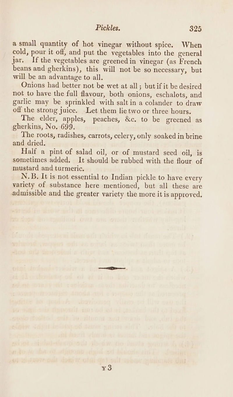 a small quantity of hot vinegar without spice. When cold, pour it off, and put the vegetables into the general jar. Ifthe vegetables are greenedin vinegar (as French beans and gherkins), this will not be so necessary, but will be an advantage to all. Onions had better not be wet at all; butif it be desired not to have the full flavour, both onions, eschalots, and garlic may be sprinkled with salt in a colander to draw off the strong juice. Let them lie two or three hours. The elder, apples, peaches, &amp;c. to be greened as gherkins, No. 699. The roots, radishes, carrots, celery, only soaked in brine and dried. Half a pint of salad oil, or of mustard seed oil, is sometimes added. It should be rubbed with the flour of mustard and turmeric. N.B. It is not essential to Indian pickle to have every variety of substance here mentioned, but all these are admissible and the greater variety the more it is approved. oO