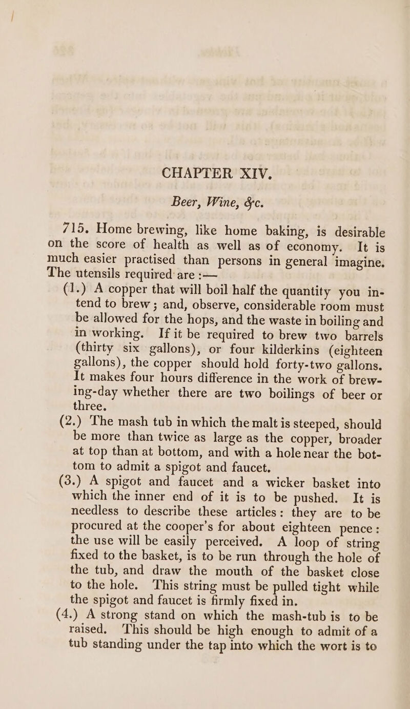 CHAPTER XIV. Beer, Wine, &amp;c. 715. Home brewing, like home baking, is desirable on the score of health as well as of economy. It is much easier practised than persons in general imagine. The utensils required: are :— (1.) A copper that will boil half the quantity you in- tend to brew; and, observe, considerable room must be allowed for the hops, and the waste in boiling and in working. If it be required to brew two barrels (thirty six gallons), or four kilderkins (eighteen gallons), the copper should hold forty-two gallons. It makes four hours difference in the work of brew- ing-day whether there are two boilings of beer or three. (2.) The mash tub in which the malt is steeped, should be more than twice as large as the copper, broader at top than at bottom, and with a hole near the bot- tom to admit a spigot and faucet. (3.) A spigot and faucet and a wicker basket into which the inner end of it is to be pushed. It is needless to describe these articles: they are to be procured at the cooper’s for about eighteen pence: the use will be easily perceived. A loop of string fixed to the basket, is to be run through the hole of the tub, and draw the mouth of the basket close to the hole. This string must be pulled tight while the spigot and faucet is firmly fixed in. (4.) A strong stand on which the mash-tub is to be raised, ‘This should be high enough to admit of a tub standing under the tap into which the wort is to