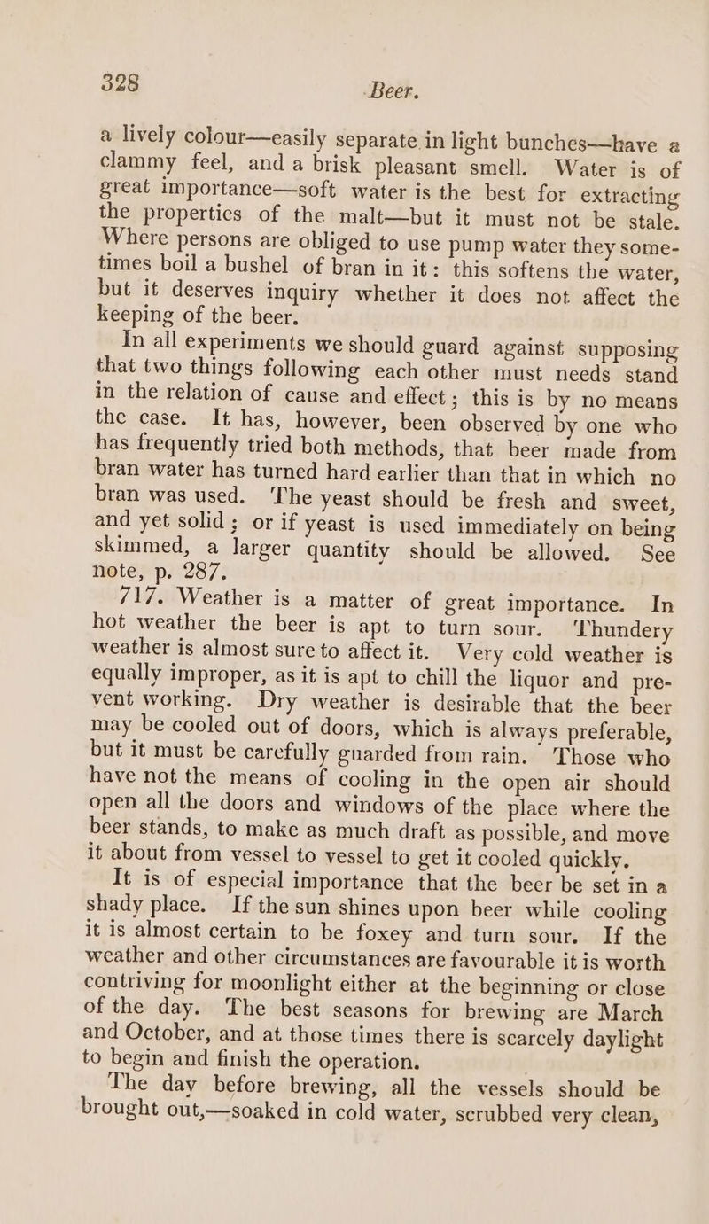 a lively colour—easily separate in light bunches—have a clammy feel, and a brisk pleasant smell. Water is of great importance—soft water is the best for extracting the properties of the malt—but it must not be stale. Where persons are obliged to use pump water they some- times boil a bushel of bran in it: this softens the water, but it deserves inquiry whether it does not affect the keeping of the beer. In all experiments we should guard against supposing that two things following each other must needs stand in the relation of cause and effect; this is by no means the case. It has, however, been observed by one who has frequently tried both methods, that beer made from bran water has turned hard earlier than that in which no bran was used. The yeast should be fresh and sweet, and yet solid; or if yeast is used immediately on being skimmed, a larger quantity should be allowed. See note, p. 287. 717. Weather is a matter of great importance. In hot weather the beer is apt to turn sour. Thundery weather is almost sure to affect it. Very cold weather is equally improper, as it is apt to chill the liquor and pre- vent working. Dry weather is desirable that the beer may be cooled out of doors, which is always preferable, but it must be carefully guarded from rain. ‘Those who have not the means of cooling in the open air should open all the doors and windows of the place where the beer stands, to make as much draft as possible, and move it about from vessel to vessel to get it cooled quickly, It is of especial importance that the beer be set in a shady place. If the sun shines upon beer while cooling it is almost certain to be foxey and turn sour. If the weather and other circumstances are favourable it is worth contriving for moonlight either at the beginning or close of the day. The best seasons for brewing are March and October, and at those times there is scarcely daylight to begin and finish the operation. The day before brewing, all the vessels should be brought out,—soaked in cold water, scrubbed very clean,