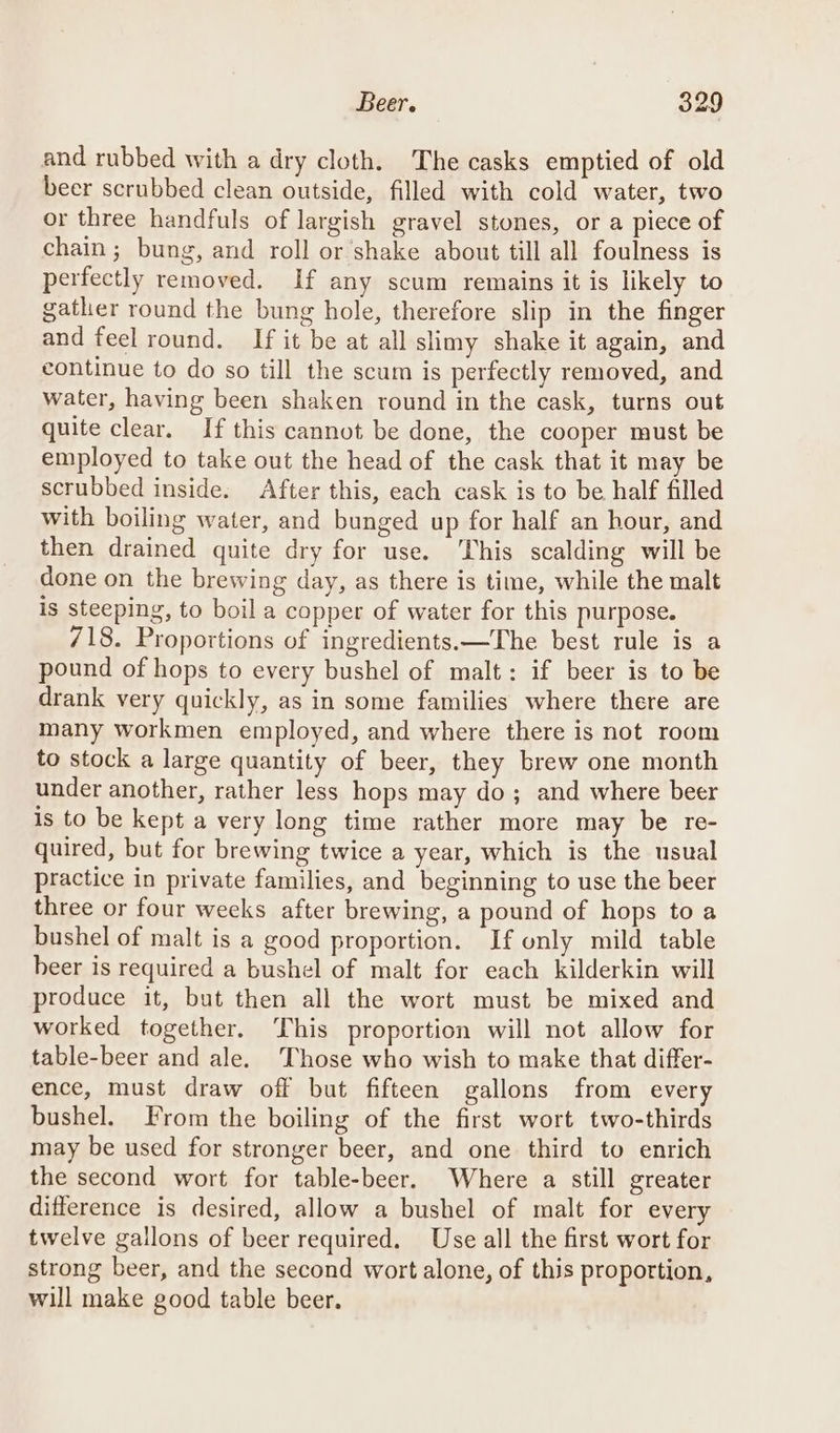 and rubbed with a dry cloth. The casks emptied of old beer scrubbed clean outside, filled with cold water, two or three handfuls of largish gravel stones, or a piece of chain; bung, and roll or shake about till all foulness is perfectly removed. If any scum remains it is likely to gather round the bung hole, therefore slip in the finger and feel round. If it be at all slimy shake it again, and continue to do so till the scum is perfectly removed, and water, having been shaken round in the cask, turns out quite clear. If this cannot be done, the cooper must be employed to take out the head of the cask that it may be scrubbed inside. After this, each cask is to be half filled with boiling water, and bunged up for half an hour, and then drained quite dry for use. his scalding will be done on the brewing day, as there is time, while the malt is steeping, to boil a copper of water for this purpose. 718. Proportions of ingredients.—The best rule is a pound of hops to every bushel of malt: if beer is to be drank very quickly, as in some families where there are many workmen employed, and where there is not room to stock a large quantity of beer, they brew one month under another, rather less hops may do; and where beer is to be kept a very long time rather more may be re- quired, but for brewing twice a year, which is the usual practice in private families, and beginning to use the beer three or four weeks after brewing, a pound of hops to a bushel of malt is a good proportion. If only mild table beer is required a bushel of malt for each kilderkin will produce it, but then all the wort must be mixed and worked together. This proportion will not allow for table-beer and ale. Those who wish to make that differ- ence, must draw off but fifteen gallons from every bushel. From the boiling of the first wort two-thirds may be used for stronger beer, and one third to enrich the second wort for table-beer. Where a still greater difference is desired, allow a bushel of malt for every twelve gallons of beer required. Use all the first wort for strong beer, and the second wort alone, of this proportion, will make good table beer.