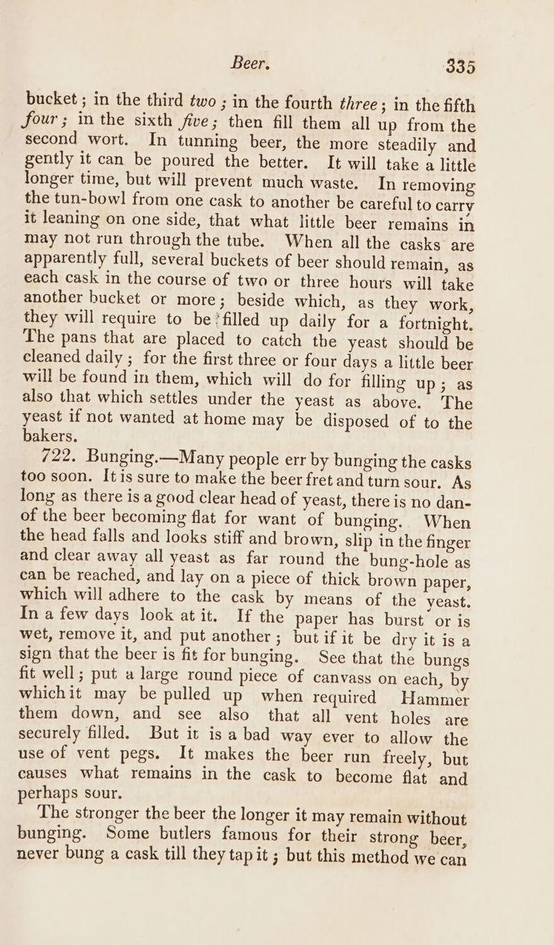 Beer, ‘Son bucket ; in the third two ; in the fourth three ; in the fifth four ; in the sixth five; then fill them all up from the second wort. In tunning beer, the more steadily and gently it can be poured the better. It will take a little longer time, but will prevent much waste. In removing the tun-bowl] from one cask to another be careful to carry it leaning on one side, that what little beer remains in may not run through the tube. When all the casks are apparently full, several buckets of beer should remain, as each cask in the course of two or three hours will take another bucket or more; beside which, as they work, they will require to be ‘filled up daily for a fortnight. The pans that are placed to catch the yeast should be cleaned daily ; for the first three or four days a little beer will be found in them, which will do for filling up; as also that which settles under the yeast as above. The yeast if not wanted at home may be disposed of to the bakers. 722. Bunging.—Many people err by bunging the casks too soon. It is sure to make the beer fret and turn sour. As long as there is a good clear head of yeast, there is no dan- of the beer becoming flat for want of bunging. When the head falls and looks stiff and brown, slip in the finger and clear away all yeast as far round the bung-hole as can be reached, and lay on a piece of thick brown paper, which will adhere to the cask by means of the yeast. In a few days look at it. If the paper has burst or is wet, remove it, and put another; but if it be dry it is a sign that the beer is fit for bunging. See that the bungs fit well; put a large round piece of canvass on each, by whichit may be pulled up when required Hammer them down, and see also that all vent holes are securely filled. But it is a bad way ever to allow the use of vent pegs. It makes the beer run freely, but causes what remains in the cask to become flat and perhaps sour. The stronger the beer the longer it may remain without bunging. Some butlers famous for their strong beer, never bung a cask till they tapit ; but this method we can