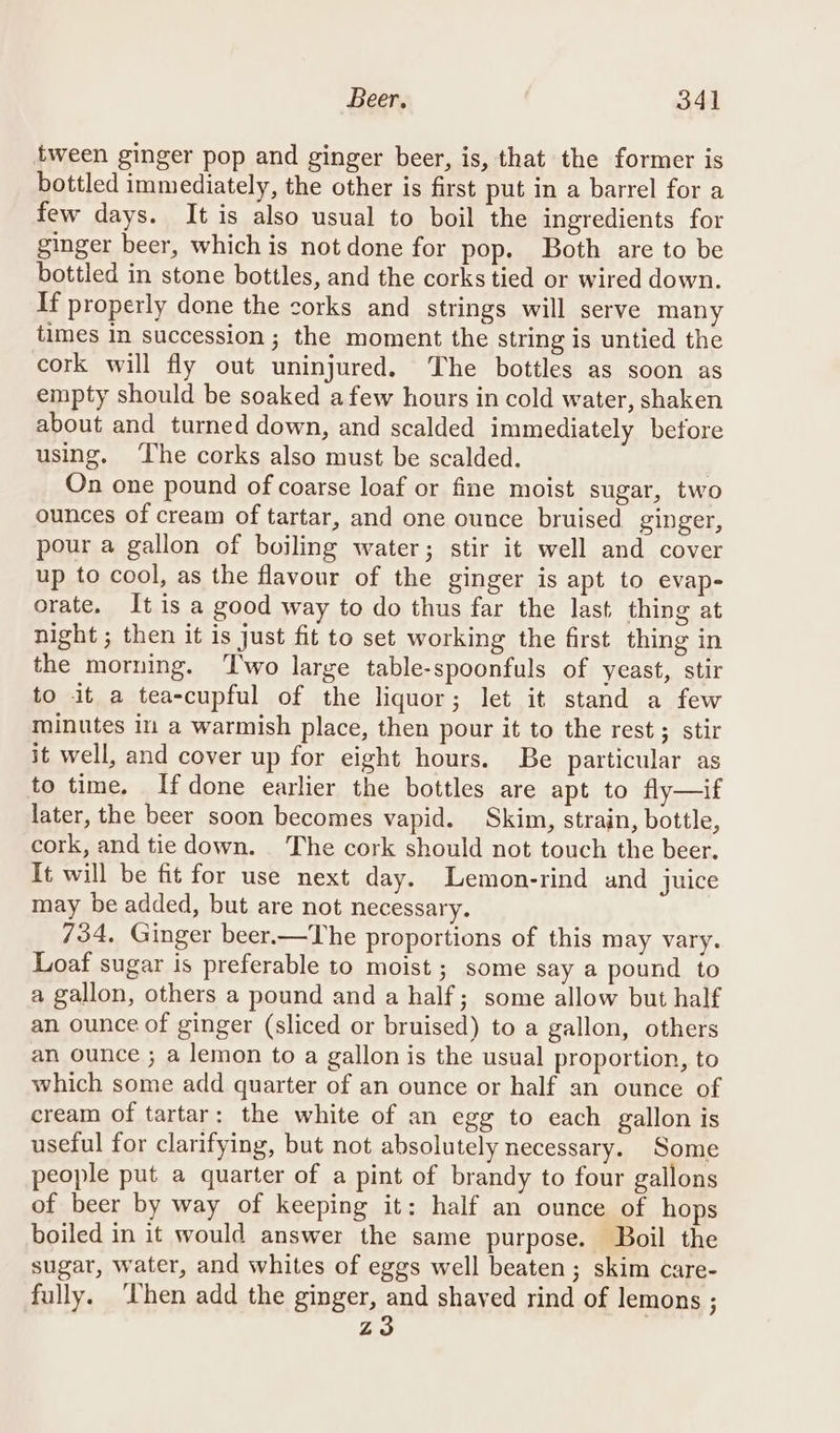 tween ginger pop and ginger beer, is, that the former is bottled immediately, the other is first put in a barrel for a few days. It is also usual to boil the ingredients for ginger beer, which is not done for pop. Both are to be bottled in stone bottles, and the corks tied or wired down. If properly done the corks and strings will serve many times In succession ; the moment the string is untied the cork will fly out uninjured. The bottles as soon as empty should be soaked afew hours in cold water, shaken about and turned down, and scalded immediately before using. ‘The corks also must be scalded. On one pound of coarse loaf or fine moist sugar, two ounces of cream of tartar, and one ounce bruised ginger, pour a gallon of boiling water; stir it well and cover up to cool, as the flavour of the ginger is apt to evap- orate. It is a good way to do thus far the last thing at night ; then it is just fit to set working the first thing in the morning. Two large table-spoonfuls of yeast, stir to it a tea-cupful of the liquor; let it stand a few minutes im a warmish place, then pour it to the rest; stir it well, and cover up for eight hours. Be particular as to time. Ifdone earlier the bottles are apt to fly—if later, the beer soon becomes vapid. Skim, strain, bottle, cork, and tie down. The cork should not touch the beer. Tt will be fit for use next day. Lemon-rind and juice may be added, but are not necessary. 734, Ginger beer.—The proportions of this may vary. Loaf sugar is preferable to moist ; some say a pound to a gallon, others a pound and a half; some allow but half an ounce of ginger (sliced or bruised) to a gallon, others an ounce ; a lemon to a gallon is the usual proportion, to which some add quarter of an ounce or half an ounce of cream of tartar: the white of an egg to each gallon is useful for clarifying, but not absolutely necessary. Some people put a quarter of a pint of brandy to four gallons of beer by way of keeping it: half an ounce of hops boiled in it would answer the same purpose. Boil the sugar, water, and whites of eggs well beaten; skim care- fully. ‘hen add the ginger, and shayed rind of lemons ; z3