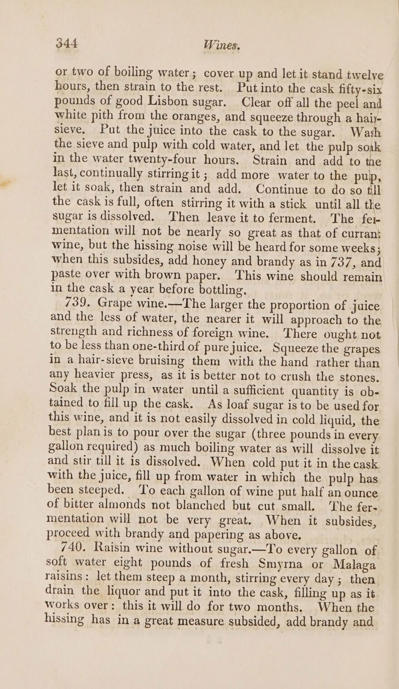 or two of boiling water; cover up and let it stand twelve hours, then strain to the rest. Putinto the cask fifty-six pounds of good Lisbon sugar. Clear off all the peel and white pith from the oranges, and squeeze through a hair- sieve. Put the juice into the cask to the sugar. Wash the sieve and pulp with cold water, and let the pulp soak in the water twenty-four hours. Strain and add to the last, continually stirring it; add more water to the pub, let it soak, then strain and add. Continue to do so til the cask is full, often stirring it with a stick until all the sugar is dissolved. Then leave it to ferment. The fer mentation will not be nearly so great as that of curran: wine, but the hissing noise will be heard for some weeks; when this subsides, add honey and brandy as in 737, and paste over with brown paper. This wine should remain in the cask a year before bottling, 739. Grape wine.—The larger the proportion of juice and the less of water, the nearer it will approach to the strength and richness of foreign wine. There ought not to be less than one-third of pure juice. Squeeze the grapes in a hair-sieve bruising them with the hand rather than any heavier press, as it is better not to crush the stones. Soak the pulp in water until a sufficient quantity is ob- tained to fill up the cask. As loaf sugar is to be used for this wine, and it is not easily dissolved in cold liquid, the best plan is to pour over the sugar (three pounds in every gallon required) as much boiling water as will dissolve it and stir till it is dissolved. When cold put it in the cask with the juice, fill up from water in which the pulp has been steeped. To each gallon of wine put half an ounce of bitter almonds not blanched but cut small. ‘The fer- mentation will not be very great. When it subsides, proceed with brandy and papering as above. 740. Raisin wine without sugar.—To every gallon of soft water eight pounds of fresh Smyrna or Malaga raisins: let them steep a month, stirring every day ; then drain the liquor and put it into the cask, filling up as it works over: this it will do for two months. When the hissing has in a great measure subsided, add brandy and