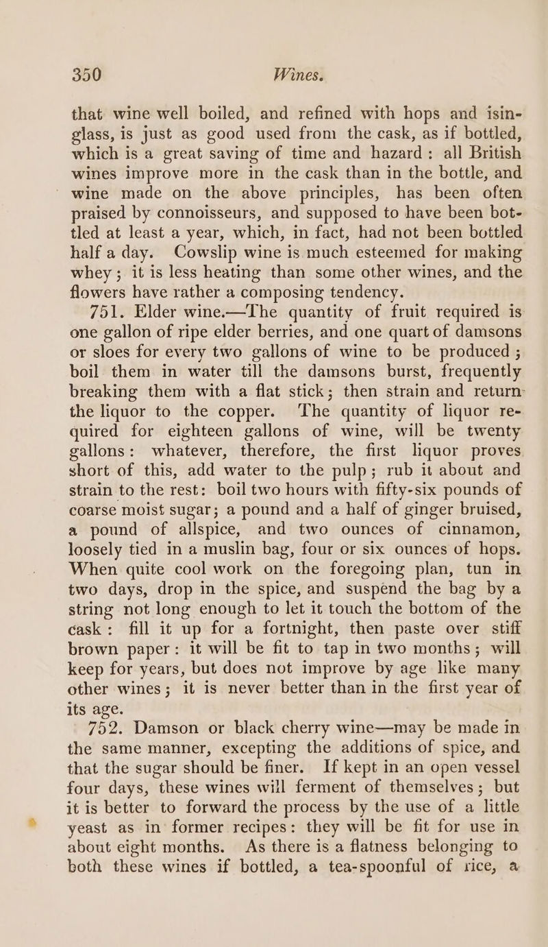 that wine well boiled, and refined with hops and isin- glass, is just as good used from the cask, as if bottled, which is a great saving of time and hazard: all British wines improve more in the cask than in the bottle, and wine made on the above principles, has been often praised by connoisseurs, and supposed to have been bot- tled at least a year, which, in fact, had not been bottled half a day. Cowslip wine is much esteemed for making whey; it is less heating than some other wines, and the flowers have rather a composing tendency. 751. Elder wine.—The quantity of fruit required is one gallon of ripe elder berries, and one quart of damsons or sloes for every two gallons of wine to be produced ; boil them in water till the damsons burst, frequently breaking them with a flat stick; then strain and return: the liquor to the copper. The quantity of liquor re- quired for eighteen gallons of wine, will be twenty gallons: whatever, therefore, the first liquor proves short of this, add water to the pulp; rub it about and strain to the rest: boil two hours with fifty-six pounds of coarse moist sugar; a pound and a half of ginger bruised, a pound of allspice, and two ounces of cinnamon, loosely tied in a muslin bag, four or six ounces of hops. When quite cool work on the foregoing plan, tun in two days, drop in the spice, and suspend the bag by a string not long enough to let it touch the bottom of the cask: fill it up for a fortnight, then paste over stiff brown paper: it will be fit to tap in two months; will keep for years, but does not improve by age like many other wines; it is never better than in the first year of its age. 752. Damson or black cherry wine—may be made in the same manner, excepting the additions of spice, and that the sugar should be finer. If kept in an open vessel four days, these wines will ferment of themselves; but it is better to forward the process by the use of a little yeast as in former recipes: they will be fit for use in about eight months. As there is a flatness belonging to both these wines if bottled, a tea-spoonful of rice, a