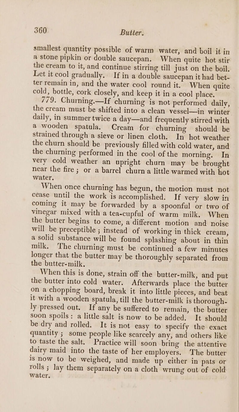 smallest quantity possible of warm water, and boil it in a stone pipkin or double saucepan. When quite hot stir the cream to it, and continue stirring till just on the boil. Let it cool gradually. If in a double saucepan it had bet- ter remain in, and the water cool round it. When quite cold, bottle, cork closely, and keep it in a cool place. 779. Churning.—If churning is not performed daily, the cream must be shifted into a clean vessel—in winter daily, in summer twice a day—and frequently stirred with a wooden spatula. Cream for churning should be strained through a sieve or linen cloth. In hot weather the churn should be previously filled with cold water, and the churning performed in the cool of the morning. In very cold weather an upright churn may be brought near the fire ; or a barrel churn a little warmed with hot water. When once churning has begun, the motion must not cease until the work is accomplished. If very slow in coming it may be forwarded by a spoonful or two of vinegar mixed with a tea-cupful of warm milk. When the butter begins to come, a different motion and noise will be preceptible ; instead of working in thick cream, a solid substance will be found splashing about in thin milk. ‘The churning must be continued a few minutes longer that the butter may be thoroughly separated from the butter- milk. When this is done, strain off the butter-milk, and put the butter into cold water. Afterwards place the butter on a chopping board, break it into little pieces, and beat it with a wooden spatula, till the butter-milk is thorough- ly pressed out. If any be suffered to remain, the butter soon spoils: a little salt is now to be added. It should be dry and rolled. It is not easy to specify the exact quantity ; some people like scarcely any, and others like to taste the salt. Practice will soon bring the attentive dairy maid into the taste of her employers. ‘The butter is now to be weighed, and made up either in pats or rolls ; lay them separately on a cloth wrung out of cold water.