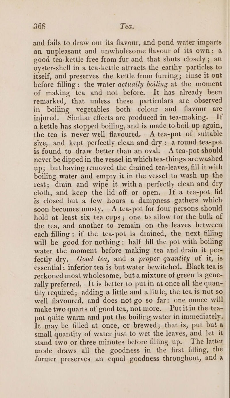 and fails to draw out its flavour, and pond water imparts an unpleasant and unwholesome flavour of its own: a good tea-kettle free from fur and that shuts closely; an oyster-shell in a tea-kettle attracts the earthy particles to itself, and preserves the kettle from furring; rinse it out before filling: the water actually boiling at the moment of making tea and not before. It has already been remarked, that unless these particulars are observed in boiling vegetables both colour and flavour are injured. Similar effects are produced in tea-making. If a kettle has stopped boiling, and is made to boil up again, the tea is never well flavoured. A tea-pot of suitable size, and kept perfectly clean and dry : a round tea-pot is found to draw better than an oval. A tea-pot should never be dipped in the vessel in which tea-things are washed up; but having removed the drained tea-leaves, fill it with boiling water and empty it in the vessel to wash up the rest; drain and wipe it witha perfectly clean and dry cloth, and keep the lid off or open. If a tea-pot lid is closed but a few hours a dampness gathers which soon becomes musty. A tea-pot for four persons should hold at least six tea cups; one to allow for the bulk of the tea, and another to remain on the leaves between each filling : if the tea-pot is drained, the next filling will be good for nothing: half fill the pot with boiling water the moment before making tea and drain it per- fectly dry. Good tea, and a proper quantity of it, is essential: inferior tea is but water bewitched. Black tea is reckoned most wholesome, but a mixture of green is gene- rally preferred. It is better to put in at once all the quan- tity required; adding a little and a little, the tea is not so well flavoured, and does not go so far: one ounce will make two quarts of good tea, not more. Put itin the tea- pot quite warm and put the boiling water in immediately. It may be filled at once, or brewed; that is, put but a small quantity of water just to wet the leaves, and let it stand two or three minutes before filling up. ‘The latter mode draws all the goodness in the first filling, the former preserves an equal goodness throughout, and a