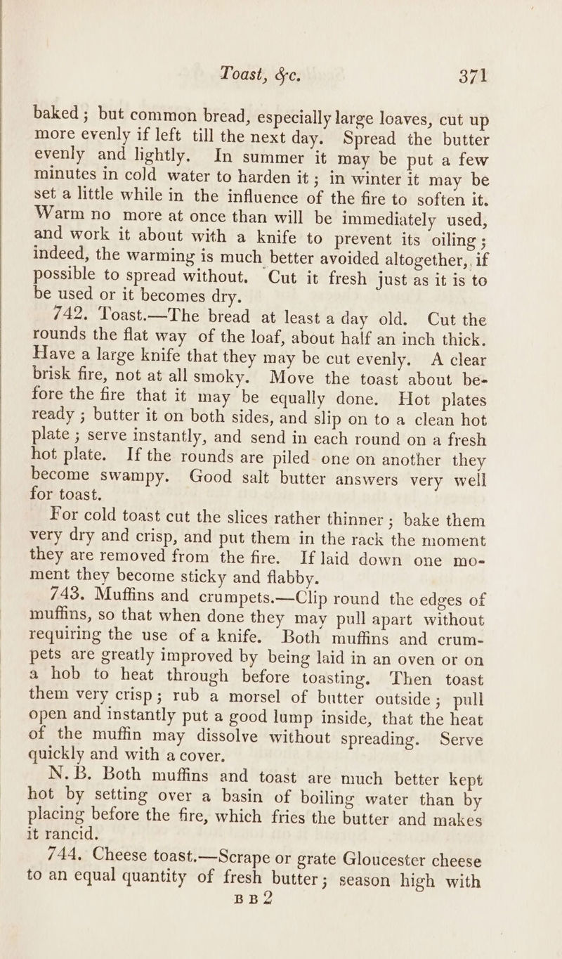 baked ; but common bread, especially large loaves, cut up more evenly if left till the next day. Spread the butter evenly and lightly. In summer it may be put a few minutes in cold water to harden it ; In winter it may be set a little while in the influence of the fire to soften it. Warm no more at once than will be immediately used, and work it about with a knife to prevent its oiling ; indeed, the warming is much better avoided altogether, if possible to spread without. Cut it fresh just as it is to be used or it becomes dry. 742. Toast.—The bread at least a day old. Cut the rounds the flat way of the loaf, about half an inch thick. Have a large knife that they may be cut evenly, A clear brisk fire, not at all smoky. Move the toast about be- fore the fire that it may be equally done. Hot plates ready ; butter it on both sides, and slip on to a clean hot plate ; serve instantly, and send in each round on a fresh hot plate. Ifthe rounds are piled one on another they become swampy. Good salt butter answers very well for toast. For cold toast cut the slices rather thinner ; bake them very dry and crisp, and put them in the rack the moment they are removed from the fire. If laid down one mo- ment they become sticky and flabby. 743. Muffins and crumpets.—Clip round the edges of muffins, so that when done they may pull apart without requiring the use of a knife. Both muffins and crum- pets are greatly improved by being laid in an oven or on a hob to heat through before toasting, ‘Then toast them very crisp; rub a morsel of butter outside ; pull open and instantly put a good lump inside, that the heat of the muffin may dissolve without spreading. Serve quickly and with a cover, N.B. Both muffins and toast are much better kept hot by setting over a basin of boiling water than by placing before the fire, which fries the butter and makes it rancid. 744, Cheese toast.—Scrape or grate Gloucester cheese to an equal quantity of fresh butter; season high with BB2