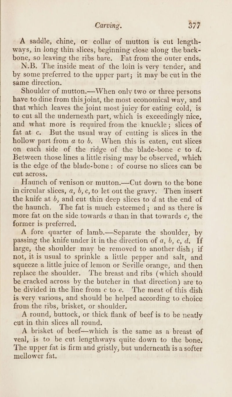 A saddle, chine, or collar of mutton is cut length- ways, in long thin slices, beginning close along the back- bone, so leaving the ribs bare. Fat from the outer ends. N.B. The inside meat of the loin is very tender, and by some preferred to the upper part; it may be cut in the same direction. Shoulder of mutton.—When only two or three persons have to dine from this joint, the most economical way, and that which leaves the joint most juicy for eating cold, is _ to cut all the underneath part, which is exceedingly nice, and what more is required from the knuckle; slices of fat at c. But the usual way of cutting is slices in the hollow part from a to b. When this is eaten, cut slices on each side of the ridge of the blade-bone c to d. Between those lines a little rising may be observed, which is the edge of the blade-bone: of course no slices can be cut across. Haunch of venison or mutton.—Cut down to the bone in circular slices, a, b, c, to let out the gravy. Then insert the knife at b, and cut thin deep slices to d at the end of the haunch. The fat is much esteemed; and as there is more fat on the side towards a than in that towards c, the former is preferred. A fore quarter of lamb.—Separate the shoulder, by passing the knife under it in the direction of a, b, c, d. If large, the shoulder may be removed to another dish; if not, it is usual to sprinkle a little pepper and salt, and squeeze a little juice of lemon or Seville orange, and then replace the shoulder. ‘The breast and ribs (which should be cracked across by the butcher in that direction) are to be divided in the line from c to e. The meat of this dish is very various, and should be helped according to choice from the ribs, brisket, or shoulder. A round, buttock, or thick flank of beef is to be neatly cut in thin slices all round. A brisket of beef—which is the same as a breast of veal, is to be cut iengthways quite down to the bone, The upper fat is firm and gristly, but underneath is a softer mellower fat.