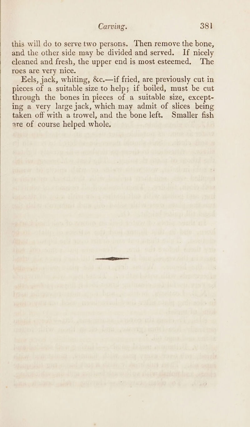 this will do to serve two persons. Then remove the bone, and the other side may be divided and served. If nicely cleaned and fresh, the upper end is most esteemed. ‘The roes are very nice. Eels, jack, whiting, &amp;c.—if fried, are previously cut in pieces of a suitable size to help; if boiled, must be cut through the bones in pieces of a suitable size, except- ing a very large jack, which may admit of slices being taken off with a trowel, and the bone left. Smaller fish are of course helped whole,