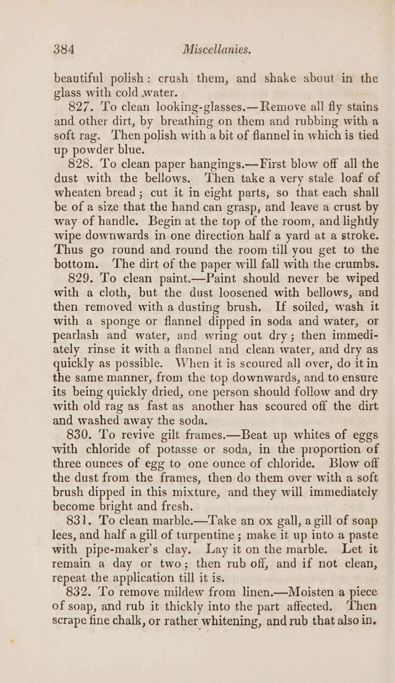 beautiful polish: crush them, and shake about in the glass with cold .water. 827. To clean looking-glasses.— Remove all fly stains and other dirt, by breathing on them and rubbing with a soft rag. Then polish with a bit of flannel in which is tied up powder blue. 828. To clean paper hangings.— First blow off all the dust with the bellows. Then take a very stale loaf of wheaten bread ; cut it in eight parts, so that each shall be of a size that the hand can grasp, and leave a crust by way of handle. Begin at the top of the room, and lightly wipe downwards in one direction half a yard at a stroke. Thus go round and round the room till you get to the bottom. ‘The dirt of the paper will fall with the crumbs. 829. To clean paint.—Paint should never be wiped with a cloth, but the dust loosened with bellows, and then removed with a dusting brush. If soiled, wash it with a sponge or flannel dipped in soda and water, or pearlash and water, and wring out dry; then immedi- ately rinse it with a flannel and clean water, and dry as quickly as possible. When it is scoured all over, do it in the same manner, from the top downwards, and to ensure its being quickly dried, one person should follow and dry with old rag as fast as another has scoured off the dirt and washed away the soda. 830. To revive gilt frames.—Beat up whites of eggs with chloride of potasse or soda, in the proportion of three ounces of egg to one ounce of chloride. Blow off the dust from the frames, then do them over with a soft brush dipped in this mixture, and they will immediately become bright and fresh. 831. To clean marble.—Take an ox gall, a gill of soap lees, and half a gill of turpentine ; make it up into a paste with pipe-maker’s clay. Lay it on the marble. Let it remain a day or two; then rub off, and if not clean, repeat the application till it is. 832. ‘lo remove mildew from linen.—Moisten a piece of soap, and rub it thickly into the part affected. ‘Then scrape fine chalk, or rather whitening, and rub that also in,