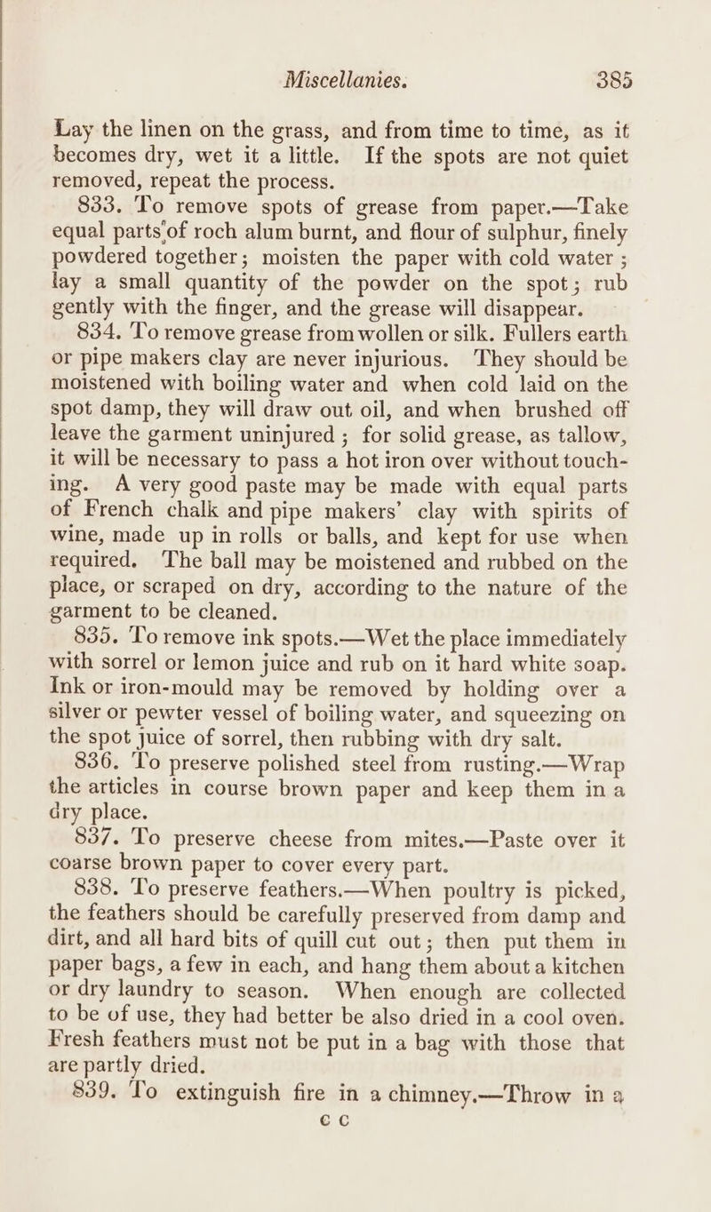 Lay the linen on the grass, and from time to time, as if becomes dry, wet it a little. Ifthe spots are not quiet removed, repeat the process. 833. To remove spots of grease from paper.—Take equal parts of roch alum burnt, and flour of sulphur, finely powdered together; moisten the paper with cold water ; lay a small quantity of the powder on the spot; rub gently with the finger, and the grease will disappear. 834, To remove grease from wollen or silk. Fullers earth or pipe makers clay are never injurious. They should be moistened with boiling water and when cold laid on the spot damp, they will draw out oil, and when brushed off leave the garment uninjured ; for solid grease, as tallow, it will be necessary to pass a hot iron over without touch- ing. A very good paste may be made with equal parts of French chalk and pipe makers’ clay with spirits of wine, made up in rolls or balls, and kept for use when required, The ball may be moistened and rubbed on the place, or scraped on dry, according to the nature of the garment to be cleaned. 835. To remove ink spots.—Wet the place immediately with sorrel or lemon juice and rub on it hard white soap. Ink or iron-mould may be removed by holding over a silver or pewter vessel of boiling water, and squeezing on the spot juice of sorrel, then rubbing with dry salt. 836. T'o preserve polished steel from rusting.—Wrap the articles in course brown paper and keep them in a dry place. 837. To preserve cheese from mites.—Paste over it coarse brown paper to cover every part. 838. To preserve feathers—When poultry is picked, the feathers should be carefully preserved from damp and dirt, and all hard bits of quill cut out; then put them in paper bags, a few in each, and hang them about a kitchen or dry laundry to season. When enough are collected to be of use, they had better be also dried in a cool oven. Fresh feathers must not be put in a bag with those that are partly dried. 839. To extinguish fire in a chimney.—Throw in a ec