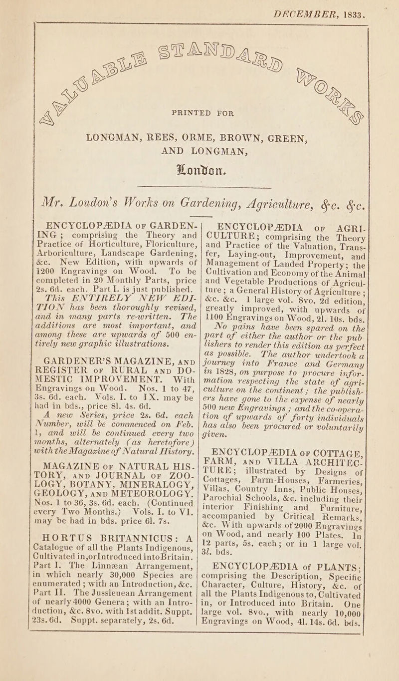 DECEMBER, 1833. ENCYCLOPADIA or GARDEN- ING ; comprising the Theory and | Practice of Horticulture, Floriculture, Arboriculture, Landscape Gardening, &amp;e. New Edition, with upwards of 1200 Engravings on Wood. To be completed in 20 Monthly Parts, price 2s. 6d. each. Part I. is just published. This ENTIRELY NEW EDI- TION has been thoroughly revised, and in many parts re-written. The additions are most important, and among these are upwards of 500 en- tirely new graphic illustrations. GARDENER’S MAGAZINE, anv REGISTER or RURAL anp DO- MESTIC IMPROVEMENT. With Engravings on Wood. Nos. 1 to 47, 3s. 6d. each. Vols. I. to IX. may be had in bds., price 81. 4s. 6d. A new Series, price 2s. 6d. each Number, will be commenced on Feb. 1, and will be continued every two months, alternately (as heretofore ) withthe Magazine of Natural History. MAGAZINE or NATURAL HIS. TORY, anp JOURNAL or ZOO- LOGY, BOTANY, MINERALOGY, GEOLOGY, anp METEOROLOGY, Nos. 1 to 36, 3s. 6d. each. (Continued every Two Months.) Vols. I. to V1. may be had in bds. price 61. 7s. HORTUS BRITANNICUS: A Catalogue of all the Plants Indigenous, Cultivated in,orIntroduced into Britain. Part]. The Linnean Arrangement, in which nearly 30,000 Species are enumerated ; with an Introduction, &amp;c. Part II. The Jussieuean Arrangement of nearly 4000 Genera; with an Intro- duction, &amp;c. 8vo. with Ist addit. Suppt. ENCYCLOPAEDIA or AGRI. CULTURE; comprising the Theory and Practice of the Valuation, Trans- fer, Laying-out, Improvement, and Management of Landed Property; the Cultivation and Economy of the Animal and Vegetable Productions of Agricul- ture ; a General History of Agriculture : &amp;c. &amp;c. 1 large vol. 8vo, 2d edition, greatly improved, with upwards of 1100 Engravings on Wood, 21. 10s. bds. No pains have been spared on the part of either the author or the pub lishers to render this edition as perfect as possible. The author undertook a Journey into France and Germany im 1528, on purpose to procure infor- mation respecting the state of agri- culture on the continent ; the publish- ers have gone to the expense of nearly 500 new Engravings ; and the co-opera- tion of upwards of forty individuals has also been procured or voluntarily given. ENCYCLOPEDIA oF COTTAGE, FARM, anno VILLA ARCHITEC- TURE; illustrated by Designs of Cottages, Farm-Houses, Farmeries, Villas, Country Inns, Public Houses, Parochial Schools, &amp;c. including their interior Finishing and Furniture, accompanied by Critical Remarks, &amp;c. With upwards of 2000 Engravings on Wood, and nearly 100 Plates. In 12 parts, 5s, each; or in 1 large vol, 31. bds. ENCYCLOPAEDIA of PLANTS; comprising the Description, Specific Character, Culture, History, &amp;c. of all the Plants Indigenous to, Cultivated in, or Introduced into Britain. One large vol. 8vo., with nearly 10,000