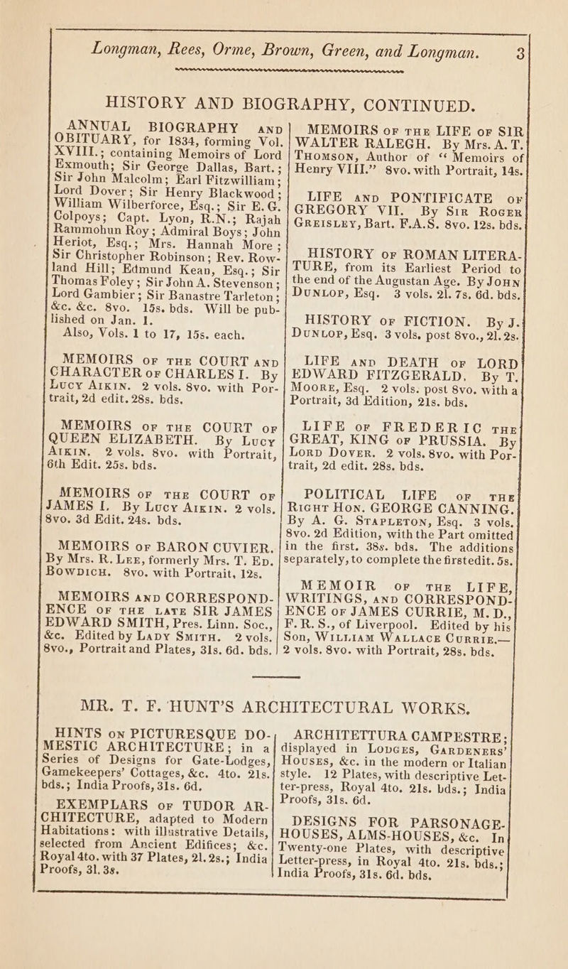 ANNUAL BIOGRAPHY awnp OBITUARY, for 1834, forming Vol, XVIII.; containing Memoirs of Lord Exmouth; Sir George Dallas, Bart.; Sir John Malcolm; Earl Fitzwilliam ; Lord Dover; Sir Henry Blackwood ; William Wilberforce, Esq.; Sir E.G. Colpoys; Capt. Lyon, R.N.; Rajah Rammohun Roy ; Admiral Boys; John Heriot, Esq.; Mrs. Hannah More ; Sir Christopher Robinson; Rev. Row- land Hill; Edmund Kean, Ksq.; Sir Thomas Foley ; Sir John A. Stevenson; Lord Gambier ; Sir Banastre Tarleton; &amp;c. &amp;c. 8vo. 15s. bds. Will be pub- lished on Jan. 1. Also, Vols. 1 to 17, 15s. each. MEMOIRS or tHE COURT anp CHARACTER or CHARLES I. By Lucy AIKIN. 2 vols. 8vo. with Por- trait, 2d edit. 28s. bds. MEMOIRS or tur COURT or QUEEN ELIZABETH. By Lucy AIKIN, 2vols. 8vo. with Portrait, 6th Edit. 25s. bds. MEMOIRS or tHE COURT or JAMES [. By Lucy ArKIn. 2 vols, 8vo. 3d Edit. 24s. bds. MEMOIRS or BARON CUVIER. By Mrs. R. Lex, formerly Mrs. T. Ep. Bowpicu. 8yvo. with Portrait, 12s. MEMOIRS anp CORRESPOND- ENCE oF THE tare SIR JAMES EDWARD SMITH, Pres. Linn. Soc., &amp;c. Edited by Lapy SmitrH. 2 vols. HINTS on PICTURESQUE DO- MESTIC ARCHITECTURE; in a Series of Designs for Gate-Lodges, Gamekeepers’ Cottages, &amp;c. 4to. 21s. bds.; India Proofs, 3ls. 6d. EXEMPLARS or TUDOR AR- CHITECTURE, adapted to Modern Habitations: with illustrative Details, selected from Ancient Edifices; &amp;c. Royal 4to. with 37 Plates, 21.2s.; India Proofs, 31, 3s. MEMOIRS or rue LIFE or SIR WALTER RALEGH. By Mrs. A. T. THomson, Author of ‘* Memoirs of Henry VIII.” 8vo. with Portrait, 14s. LIFE anp PONTIFICATE or GREGORY VII. By Sir RoceEr GREISLEY, Bart. F.A.S. 8vo. 12s. bds, HISTORY or ROMAN LITERA- TURE, from its Earliest Period to the end of the Augustan Age. By JoHn DuNLop, Esq. 3 vols. 21. 7s, 6d. bds. HISTORY or FICTION. By J. Dun top, Esq. 3 vols, post 8vo., 21. 2s. LIFE ann DEATH or LORD EDWARD FITZGERALD, By T, Moor, Esq. 2 vols. post 8vo. with a Portrait, 3d Edition, 21s. bds. LIFE or FREDERIC rue GREAT, KING or PRUSSIA, By Lorp Dover. 2 vols. 8vo. with Por- trait, 2d edit. 28s. bds. POLITICAL LIFE or tug Ricur Hon. GEORGE CANNING. By A. G. SrapuLeton, Esq. 3 vols. 8vo. 2d Edition, withthe Part omitted in the first. 38s. bds. The additions separately, to complete the firstedit. 5s. MEMOIR oF ruHe LIFE, WRITINGS, ann CORRESPOND- ENCE or JAMES CURRIE, M.D., F.R.S., of Liverpool. Edited by his Son, WILLIAM WALLACE CurRiE.— ARCHITETTURA CAMPESTRE; displayed in Lovers, GarpENnrrs’ HouszEs, &amp;c. in the modern or Italian style. 12 Plates, with descriptive Let- ter-press, Royal 4to. 21s. bds.; India Proofs, 31s. 6d. DESIGNS FOR PARSONAGR.- HOUSES, ALMS-HOUSES, &amp;c. In Twenty-one Plates, with descriptive Letter-press, in Royal 4to. 21s, bds.; India Proofs, 31s. 6d. bds.