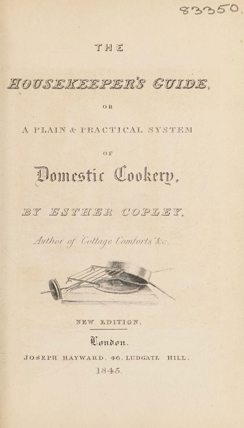 A PLAIN &amp; PRACTICAL SYSTEM OF Domestic Cookery, COPLEY, JB i LG § W JEL IG iR 7) a = : = Author of Cottage Comtorts Ke. ‘ “ Ponder. a JOSEPH HAYWARD, 46. LUDGATE HILL. ILS45,