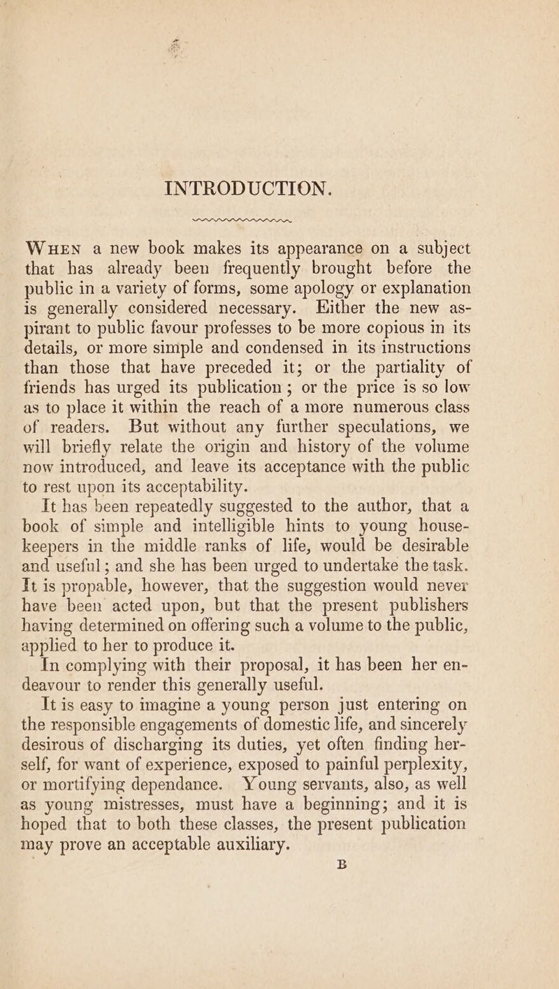 INTRODUCTION. WHEN a new book makes its appearance on a subject that has already been frequently brought before the public in a variety of forms, some apology or explanation is generally considered necessary. Hither the new as- pirant to public favour professes to be more copious in its details, or more simple and condensed in its instructions than those that have preceded it; or the partiality of friends has urged its publication ; or the price is so low as to place it within the reach of a more numerous class of readers. But without any further speculations, we will briefly relate the origin and history of the volume now introduced, and leave its acceptance with the public to rest upon its acceptability. It has been repeatedly suggested to the author, that a book of simple and intelligible hints to young house- keepers in the middle ranks of life, would be desirable and useful; and she has been urged to undertake the task. It is propable, however, that the suggestion would never have been acted upon, but that the present publishers having determined on offering such a volume to the public, applied to her to produce it. In complying with their proposal, it has been her en- deavour to render this generally useful. It is easy to imagine a young person just entering on the responsible engagements of domestic life, and sincerely desirous of discharging its duties, yet often finding her- self, for want of experience, exposed to painful perplexity, or mortifying dependance. Young servants, also, as well as young mistresses, must have a beginning; and it is hoped that to both these classes, the present publication may prove an acceptable auxiliary. B