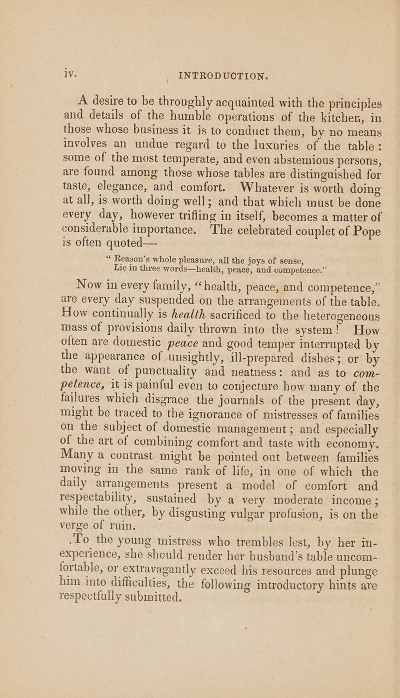 A desire to be throughly acquainted with the principles and details of the humble operations of the kitchen, in those whose business it is to conduct them, by no means involves an undue regard to the luxuries of the table: some of the most temperate, and even abstemious persons, are found among those whose tables are distinguished for taste, elegance, and comfort. Whatever is worth doing at all, is worth doing well; and that which must be done every day, however trifling in itself, becomes a matter of considerable importance. The celebrated couplet of Pope is often quoted— ‘“ Reason’s whole pleasure, all the joys of sense, Lie in three words—health, peace, and competence.” Now in every family, “health, peace, and competence,” are every day suspended on the arrangements of the table. How continually is health sacrificed to the heterogeneous mass of provisions daily thrown into the system! How often are domestic peace and good temper interrupted by the appearance of unsightly, ill-prepared dishes; or by the want of punctuality and neatness: and as to com- petence, it is painful even to conjecture how many of the failures which disgrace the journals of the present day, might be traced to the ignorance of mistresses of families on the subject of domestic management; and especially of the art of combining comfort and taste with economy. Many a contrast might be pointed out between families moving in the same rank of life, in one of which the daily arrangements present a model of comfort and respectability, sustained by a very moderate income; while the other, by disgusting vulgar profusion, is on the verge of ruin. .To the young mistress who trembles lest, by her in- experience, she should render her husband’s table uncom- fortable, or extravagantly exceed his resources and plunge him into difficulties, the following introductory hints are respectfully submitted.