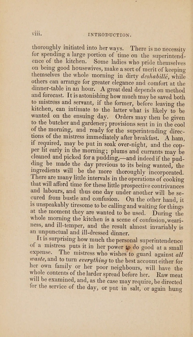 thoroughly initiated into her ways. There is no necessity for spending a large portion of time on the superintend- ence of the kitchen. Some ladies who pride themselves on being good housewives, make a sort of merit of keeping themselves the whole morning in dirty deshabillé, while others can arrange for greater elegance and comfort at the dinner-table in an hour. A great deal depends on method and forecast. It is astonishing how much may be saved both to mistréss and servant, if the former, before leaving the kitchen, can intimate to the latter what is likely to be wanted on the ensuing day. Orders may then be given to the butcher and gardener; provisions sent in in the cool of the morning, and ready for the superintending direc- tions of the mistress immediately after breakfast. A ham, if required, may be put in soak over-night, and the cop- per lit early in the morning; plums and currants may be cleaned and picked for a pudding,—and indeed if the pud- ding be made the day previous to its being wanted, the ingredients will be the more thoroughly incorporated. ‘There are many little intervals in the operations of cooking that will afford time for these little prospective contrivances and labours, and thus one day under another will be se- cured from bustle and confusion. On the other hand, it is unspeakably tiresome to be calling and waiting for things at the moment they are wanted to be used. During the whole morning the kitchen is a scene of confusion, weari- ness, and ill-temper, and the result almost invariably is an unpunctual and ill-dressed dinner. It is surprising how much the personal superintendence of a mistress puts it in her power tp do good at a small expense. The mistress who wishes to guard against all waste, and to turn everything to the best account either for her own family or her poor neighbours, will have the whole contents of the larder spread before her. Raw meat will be examined, and, as the case may require, be directed for the service of the day, or put in salt, or again hung