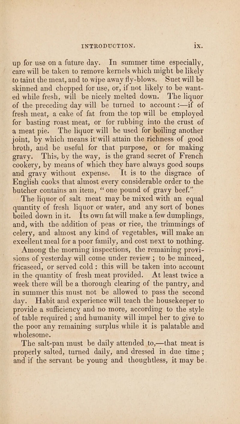 up for use on a future day. In summer time especially, care will be taken to remove kernels which might be likely to taint the meat, and to wipe away fly-blows. Suet will be skinned and chopped for use, or, if not likely to be want- ed while fresh, will be nicely melted down. The liquor of the preceding day will be turned to account :—if of fresh meat, a cake of fat from the top will be employed for basting roast meat, or for rubbing into the crust of a meat pie. The liquor will be used for boiling another joint, by which means it'will attain the richness of good broth, and be useful for that purpose, or for making gravy. ‘This, by the way, is the grand secret of French cookery, by means of which they have always good soups and gravy without expense. It is to the disgrace of English cooks that almost every considerable order to the butcher contains an item, “one pound of gravy beef.” The liquor of salt meat may be mixed with an equal quantity of fresh liquor or water, and any sort of bones boiled down init. Its own fat will make a few dumplings, and, with the addition of peas or rice, the trimmings of celery, and almost any kind of vegetables, will make an excellent meal for a poor family, and cost next to nothing. Among the morning inspections, the remaining provi- sions of yesterday will come under review ; to be minced, fricaseed, or served cold: this will be taken into account in the quantity of fresh meat provided. At least twice a week there will bea thorough clearing of the pantry, and in summer this must not be allowed to pass the second day. Habit and experience will teach the housekeeper to provide a sufficiency and no more, according to the style of table required ; and humanity will impel her to give to the poor any remaining surplus while it is palatable and wholesome. The salt-pan must be daily attended to,—that meat is properly salted, turned daily, and dressed in due time ; and if the servant be young and thoughtless, it may be.