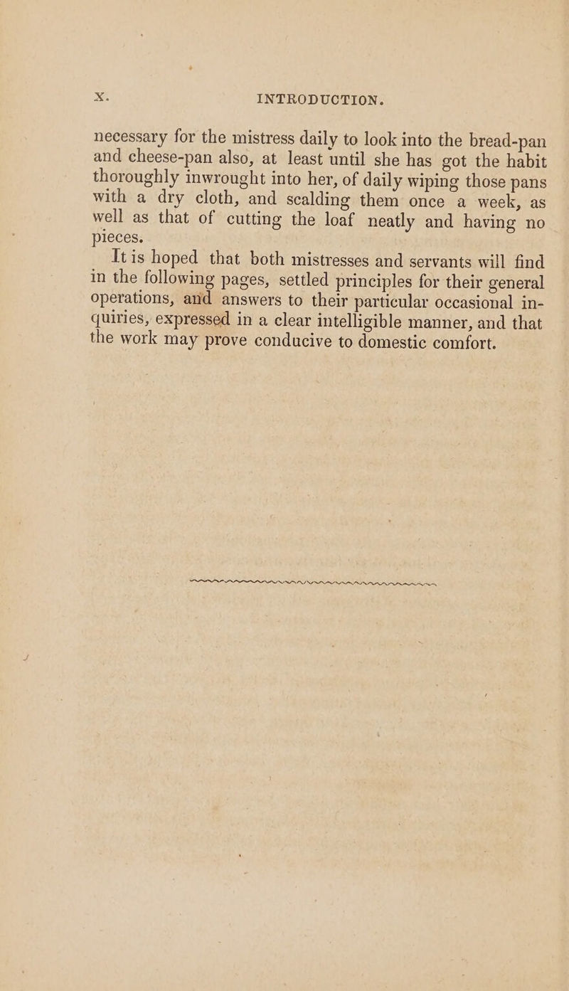 necessary for the mistress daily to look into the bread-pan and cheese-pan also, at least until she has got the habit thoroughly inwrought into her, of daily wiping those pans with a dry cloth, and scalding them once a week, as well as that of cutting the loaf neatly and having no pieces. Itis hoped that both mistresses and servants will find in the following pages, settled principles for their general operations, and answers to their particular occasional in- quiries, expressed in a clear intelligible manner, and that the work may prove conducive to domestic comfort. INO IDO III nn nn ee