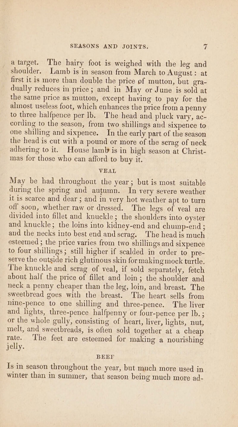 a target. The hairy foot is weighed with the leg and shoulder. Lamb is in season from March to August: at first it is more than double the price of mutton, but oTa- dually reduces in price; and in May or June is sold at the same price as mutton, except having to pay for the almost useless foot, which enhances the price from a penny to three halfpence per Ib. The head and pluck vary, ac- cording to the season, from two shillings and sixpence to one shilling and sixpence. In the early part of the season the head is cut with a pound or more of the scrag of neck adhering to it. House lam is in high season at Christ- mas for those who can afford to buy it. VEAL May be had throughout the year; but is most suitable during the spring and autumn. In very severe weather it is scarce and dear ; and in very hot weather apt to turn off soon, whether raw or dressed. The legs of veal are divided into fillet and knuckle; the shoulders into oyster and knuckle; the loins into kidney-end and chump-end ; and the necks into best end and scrag. The head is much esteemed ; the price varies from two shillings and sixpence to four shillings; still higher if scalded in order to pre- serve the outside rich glutinous skin for making mock turtle. The knuckle and scrag of veal, if sold separately, fetch about half the price of fillet and loin; the shoulder and neck a penny cheaper than the leg, loin, and breast. The sweetbread goes with the breast. The heart sells from nine-pence to one shilling and three-pence. The liver and lights, three-pence halfpenny or four-pence per Ib. ; or the whole gully, consisting of heart, liver, lights, nut, melt, and sweetbreads, is often sold together at a cheap rate. ‘The feet are esteemed for making a nourishing jelly. BEEF Is in season throughout the year, but much more used in winter than in summer, that season being much more ad-