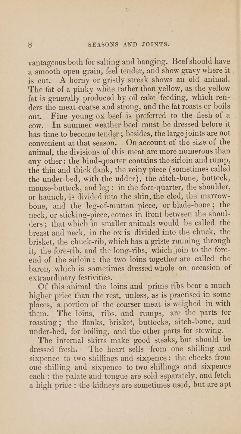 vantageous both for salting and hanging. Beef should have a smooth open grain, feel tender, and show gravy where it is cut. A horny or gristly streak shows an old animal. The fat of a pinky white rather than yellow, as the yellow fat is generally produced by oil cake feeding, which ren- ders the meat coarse and strong, and the fat roasts or boils out. Fine young ox beef is preferred to the flesh of a cow. In summer weather beef must be dressed before it has time to become tender ; besides, the large joints are not convenient at that season. On account of the size of the animal, the divisions of this meat are more numerous than any other: the hind-quarter contains the sirloin and rump, the thin and thick flank, the veiny piece (sometimes called the under-bed, with the udder), the aitch-bone, buttock, mouse-buttock, and leg: in the fore-quarter, the shoulder, or haunch, is divided into the shin, the clod, the marrow- bone, and the leg-of-mutton piece, or blade-bone; the neck, or sticking-piece, comes in front between the shoul- ders; that which in smaller animals would be called the breast and neck, in the ox is divided into the chuck, the brisket, the chuck-rib, which has a griste running through it, the fore-rib, and the long-ribs, which join to the fore- end of the sirloin: the two loins together are called the baron, which is sometimes dressed whole on occasion of extraordinary festivities. | Of this animal the loins and prime ribs bear a much higher price than the rest, unless, as is practised in some places, a portion of the coarser meat is weighed im with them. The loins, ribs, and rumps, are the parts for roasting ; the flanks, brisket, buttocks, aitch-bone, and under-bed, for boiling, and the other parts for stewing. The internal skirts make good steaks, but should be dressed fresh. The heart sells from one shilling and sixpence to two shillings and sixpence: the cheeks from one shilling and sixpence to two shillings and sixpence each : the palate and tongue are sold separately, and fetch a high price: the kidneys are sometimes used, but are apt