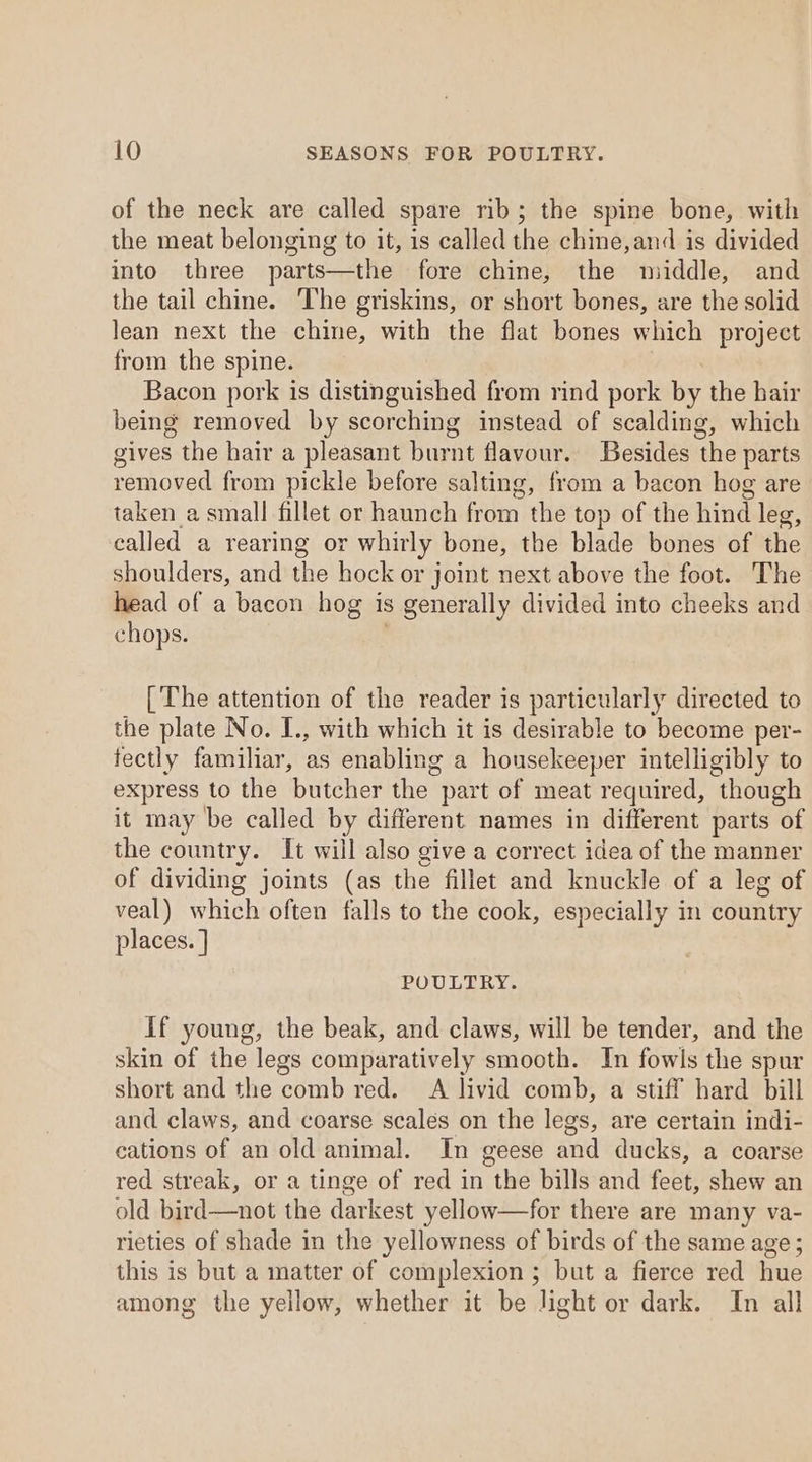 of the neck are called spare rib; the spine bone, with the meat belonging to it, is called the chine,and is divided into three parts—the fore chine, the middle, and the tail chine. The griskins, or short bones, are the solid lean next the chine, with the flat bones which project from the spine. Bacon pork is distinguished from rind pork by the hair being removed by scorching instead of scalding, which gives the hair a pleasant burnt flavour. Besides the parts removed from pickle before salting, from a bacon hog are taken a small fillet or haunch from the top of the hind leg, called a rearing or whirly bone, the blade bones of the shoulders, and the hock or joint next above the foot. The head of a bacon hog is generally divided into cheeks and chops. [The attention of the reader is particularly directed to the plate No. I., with which it is desirable to become per- fectly familiar, as enabling a housekeeper intelligibly to express to the butcher the part of meat required, though it may be called by different names in different parts of the country. It will also give a correct idea of the manner of dividing joints (as the fillet and knuckle of a leg of veal) which often falls to the cook, especially in country places. ] POULTRY. If young, the beak, and claws, will be tender, and the skin of the legs comparatively smooth. In fowls the spur short and the comb red. A livid comb, a stiff hard bill and claws, and coarse scales on the legs, are certain indi- cations of an old animal. In geese and ducks, a coarse red streak, or a tinge of red in the bills and fou shew an old bird—not the darkest yellow—for there are many va- rieties of shade in the yellowness of birds of the same age; this is but a matter of complexion ; but a fierce red Hite among the yellow, whether it be light or dark. In all