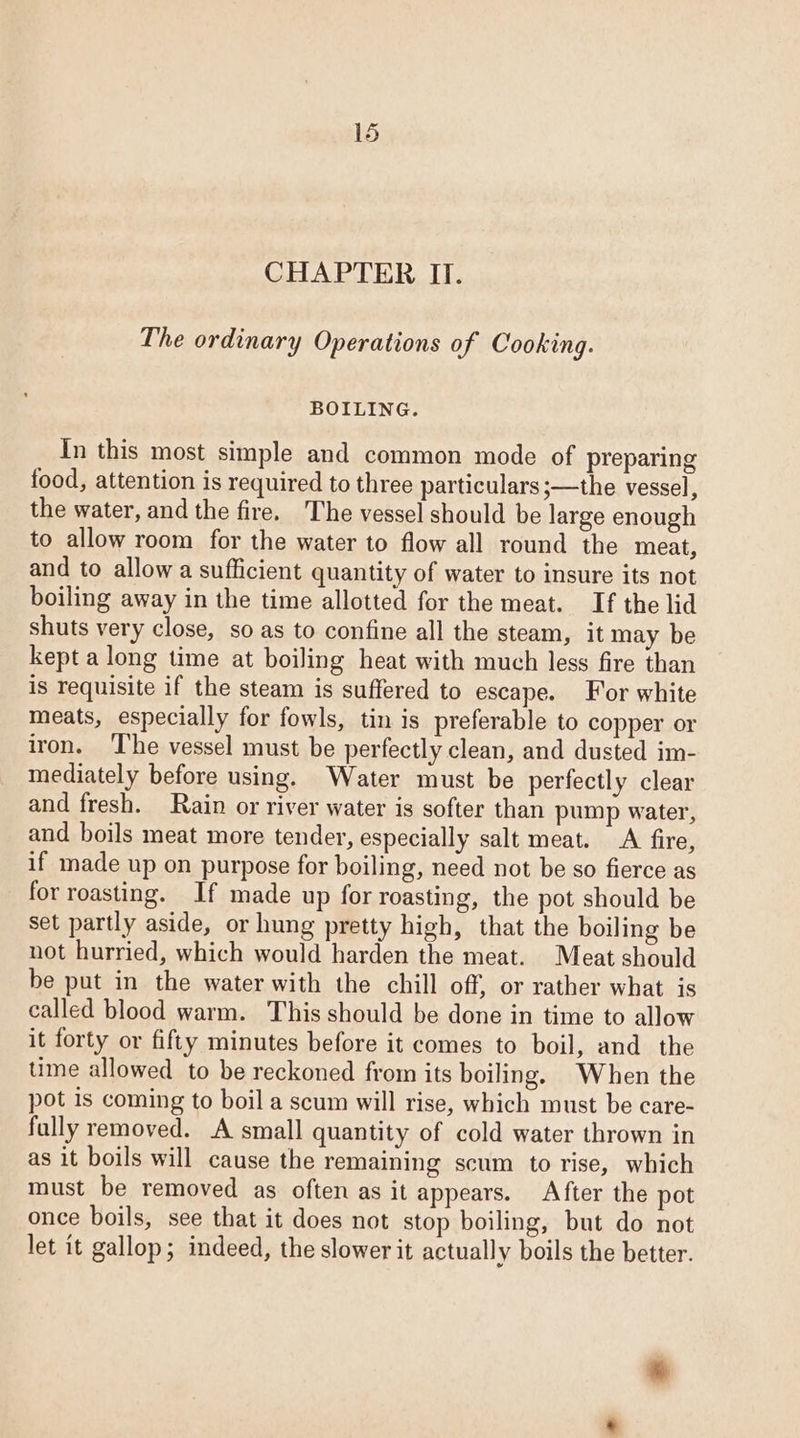 CHAPTER II. The ordinary Operations of Cooking. BOILING. In this most simple and common mode of preparing food, attention is required to three particulars ;—the vessel, the water, and the fire. The vessel should be large enough to allow room for the water to flow all round the meat, and to allow a sufficient quantity of water to insure its not boiling away in the time allotted for the meat. If the lid shuts very close, so as to confine all the steam, it may be kept a long time at boiling heat with much less fire than is requisite if the steam is suffered to escape. For white meats, especially for fowls, tin is preferable to copper or iron. The vessel must be perfectly clean, and dusted im- mediately before using. Water must be perfectly clear and fresh. Rain or river water is softer than pump water, and boils meat more tender, especially salt meat. A fire, if made up on purpose for boiling, need not be so fierce as for roasting. If made up for roasting, the pot should be set partly aside, or hung pretty high, that the boiling be not hurried, which would harden the meat. Meat should be put in the water with the chill off, or rather what is called blood warm. This should be done in time to allow it forty or fifty minutes before it comes to boil, and the time allowed to be reckoned from its boiling. When the pot is coming to boil a scum will rise, which must be care- fully removed. A small quantity of cold water thrown in as it boils will cause the remaining scum to rise, which must be removed as often as it appears. After the pot once boils, see that it does not stop boiling, but do not let it gallop; indeed, the slower it actually boils the better.