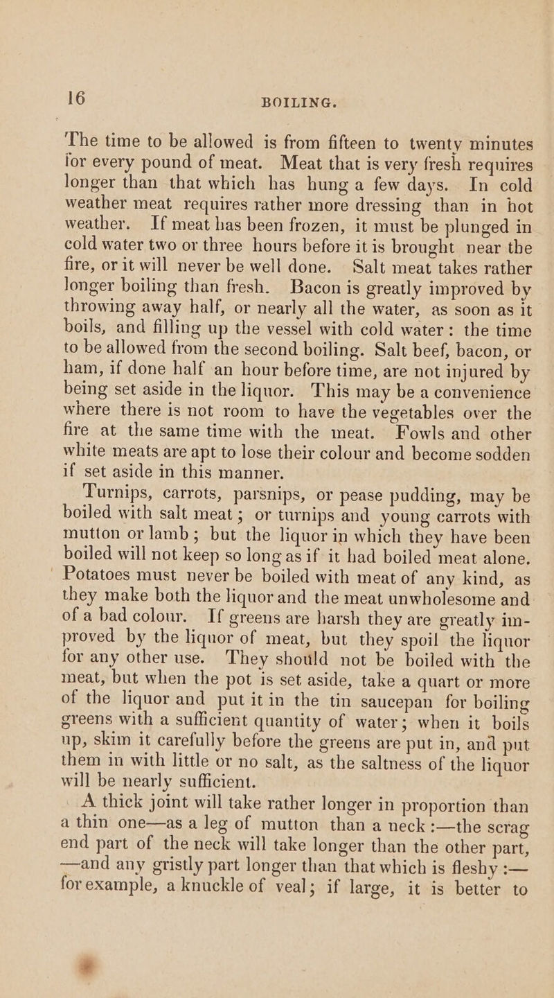 The time to be allowed is from fifteen to twenty minutes lor every pound of meat. Meat that is very fresh requires longer than that which has hung a few days. In cold weather meat requires rather more dressing than in hot weather. If meat has been frozen, it must be plunged in cold water two or three hours before itis brought near the fire, or it will never be well done. Salt meat takes rather longer boiling than fresh. Bacon is greatly improved by throwing away half, or nearly all the water, as soon as it boils, and filling up the vessel with cold water: the time to be allowed from the second boiling. Salt beef, bacon, or ham, if done half an hour before time, are not injured by being set aside in the liquor. This may be a convenience where there is not room to have the vegetables over the fire at the same time with the meat. Fowls and other white meats are apt to lose their colour and become sodden if set aside in this manner. Turnips, carrots, parsnips, or pease pudding, may be boiled with salt meat; or turnips and young carrots with mutton or lamb; but the liquor in which they have been boiled will not keep so long as if it had boiled meat alone. Potatoes must never be boiled with meat of any kind, as they make both the liquor and the meat unwholesome and ofa bad colour. If greens are harsh they are greatly im- proved by the liquor of meat, but they spoil the liquor for any other use. They shot!d not be boiled with the meat, but when the pot is set aside, take a quart or more of the liquor and put it in the tin saucepan for boiling greens with a sufficient quantity of water; when it boils up, skim it carefully before the greens are put in, and put them in with little or no salt, as the saltness of the liquor will be nearly sufficient. A thick joint will take rather longer in proportion than a thin one—as a leg of mutton than a neck :—the scrag end part of the neck will take longer than the other part, —and any gristly part longer than that which is fleshy :— forexample, a knuckle of veal; if large, it is better to