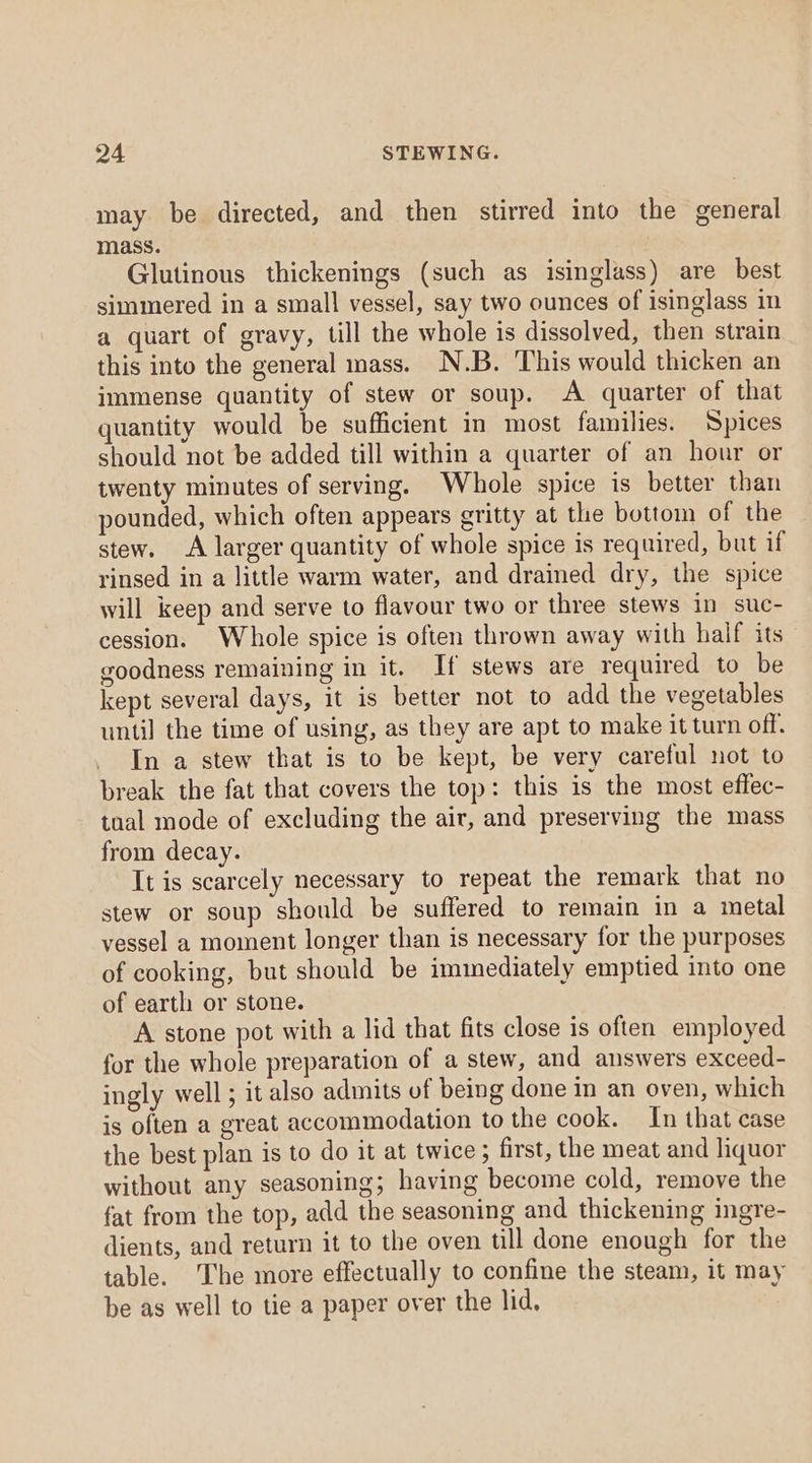 may be directed, and then stirred into the general mass. Glutinous thickenings (such as isinglass) are best simmered in a small vessel, say two ounces of isinglass in a quart of gravy, till the whole is dissolved, then strain this into the general mass. N.B. This would thicken an immense quantity of stew or soup. A quarter of that quantity would be sufficient in most families. Spices should not be added till within a quarter of an hour or twenty minutes of serving. Whole spice is better than pounded, which often appears eritty at the bottom of the stew. A larger quantity of whole spice is required, but if rinsed in a little warm water, and drained dry, the spice will keep and serve to flavour two or three stews in suc- cession. Whole spice is often thrown away with half its goodness remaining in it. If stews are required to be kept several days, it is better not to add the vegetables until the time of using, as they are apt to make it turn off. In a stew that is to be kept, be very careful not to break the fat that covers the top: this is the most effec- tual mode of excluding the air, and preserving the mass from decay. It is scarcely necessary to repeat the remark that no stew or soup should be suffered to remain in a metal vessel a moment longer than is necessary for the purposes of cooking, but should be immediately emptied into one of earth or stone. A stone pot with a lid that fits close is often employed for the whole preparation of a stew, and answers exceed- ingly well; it also admits of being done in an oven, which is often a great accommodation to the cook. In that case the best plan is to do it at twice ; first, the meat and liquor without any seasoning; having become cold, remove the fat from the top, add the seasoning and thickening ingre- dients, and return it to the oven till done enough for the table. The more effectually to confine the steam, it may be as well to tie a paper over the lid,