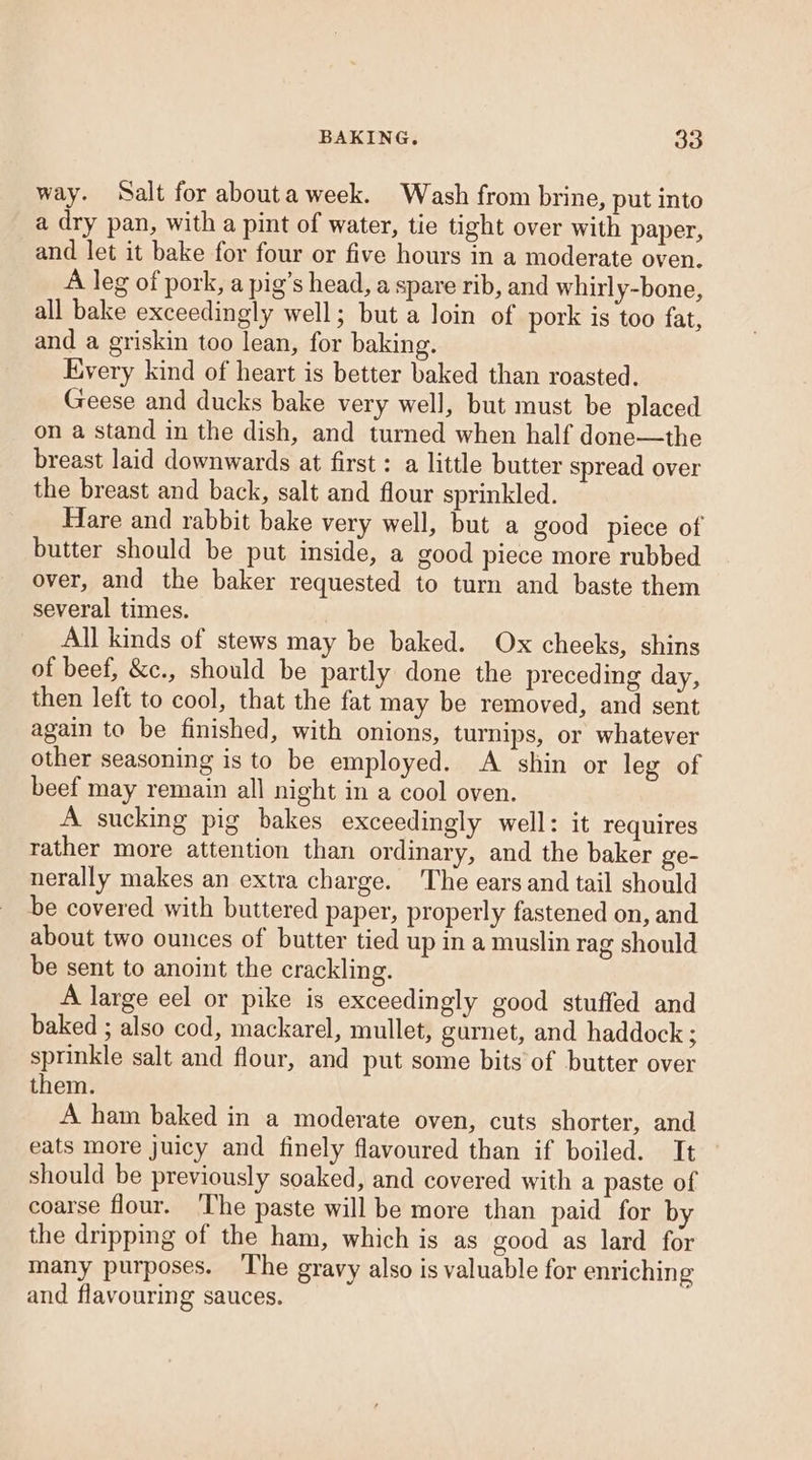 BAKING. 83 way. Salt for abouta week. Wash from brine, put into a dry pan, with a pint of water, tie tight over with paper, _and let it bake for four or five hours in a moderate oven. A leg of pork, a pig’s head, a spare rib, and whirly-bone, all bake exceedingly well; but a loin of pork is too fat, and a griskin too lean, for baking. Kvery kind of heart is better baked than roasted. Geese and ducks bake very well, but must be placed on a stand in the dish, and turned when half done—the breast laid downwards at first : a little butter spread over the breast and back, salt and flour sprinkled. Hare and rabbit bake very well, but a good piece of butter should be put inside, a good piece more rubbed over, and the baker requested to turn and baste them several times. All kinds of stews may be baked. Ox cheeks, shins of beef, &amp;c., should be partly done the preceding day, then left to cool, that the fat may be removed, and sent again to be finished, with onions, turnips, or whatever other seasoning is to be employed. A shin or leg of beef may remain all night in a cool oven. A sucking pig bakes exceedingly well: it requires rather more attention than ordinary, and the baker ge- nerally makes an extra charge. The ears and tail should be covered with buttered paper, properly fastened on, and about two ounces of butter tied up in a muslin rag should be sent to anoint the crackling. A large eel or pike is exceedingly good stuffed and baked ; also cod, mackarel, mullet, gurnet, and haddock spninkle salt and flour, and put some bits of butter over them. A ham baked in a moderate oven, cuts shorter, and eats more juicy and finely flavoured than if boiled. It should be previously soaked, and covered with a paste of coarse flour. ‘The paste will be more than paid for by the dripping of the ham, which is as good as lard for many purposes. The gravy also is valuable for enriching and flavouring sauces.