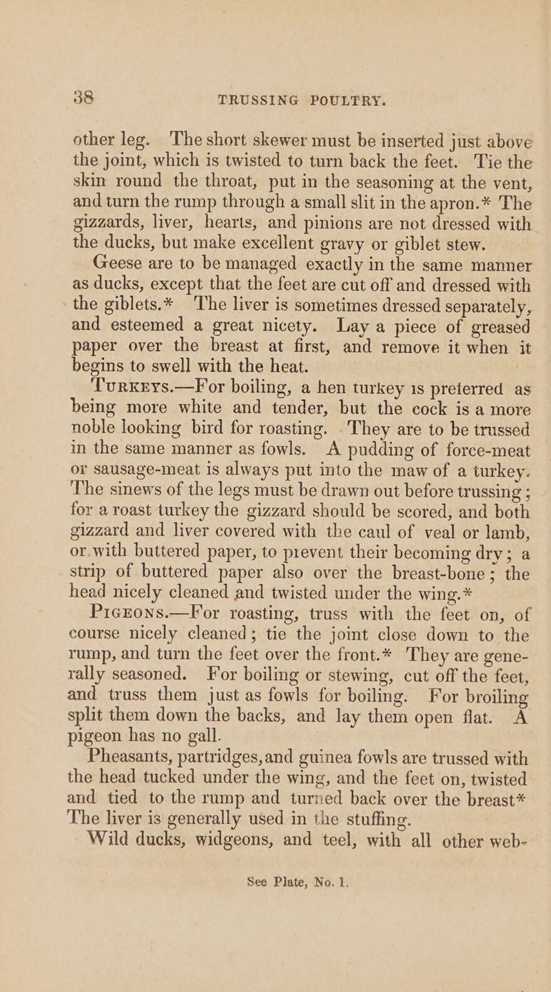 other leg. The short skewer must be inserted just above the joint, which is twisted to turn back the feet. Tie the skin round the throat, put in the seasoning at the vent, and turn the rump through a small slit in the apron.* The gizzards, liver, hearts, and pinions are not dressed with the ducks, but make excellent gravy or giblet stew. Geese are to be managed exactly in the same manner as ducks, except that the feet are cut off and dressed with the giblets.* The liver is sometimes dressed separately, and esteemed a great nicety. Lay a piece of greased paper over the breast at first, and remove it when it begins to swell with the heat. ‘TurKEys.—For boiling, a hen turkey 1s preferred as being more white and tender, but the cock is a more noble looking bird for roasting. . They are to be trussed in the same manner as fowls. A pudding of force-meat or sausage-meat is always put into the maw of a turkey. The sinews of the legs must be drawn out before trussing ; for a roast turkey the gizzard should be scored, and both gizzard and liver covered with the caul of veal or lamb, or.with buttered paper, to prevent their becoming dry; a strip of buttered paper also over the breast-bone; the head nicely cleaned and twisted under the wing. * Picrons.—For roasting, truss with the feet on, of course nicely cleaned; tie the joint close down to the rump, and turn the feet over the front.* They are gene- rally seasoned. For boiling or stewing, cut off the feet, and truss them just as fowls for boiling. For broiling split them down the backs, and lay them open flat. A pigeon has no gall. Pheasants, partridges,and guinea fowls are trussed with the head tucked under the wing, and the feet on, twisted and tied to the rump and turned back over the breast* The liver is generally used in the stuffing. Wild ducks, widgeons, and teel, with all other web-