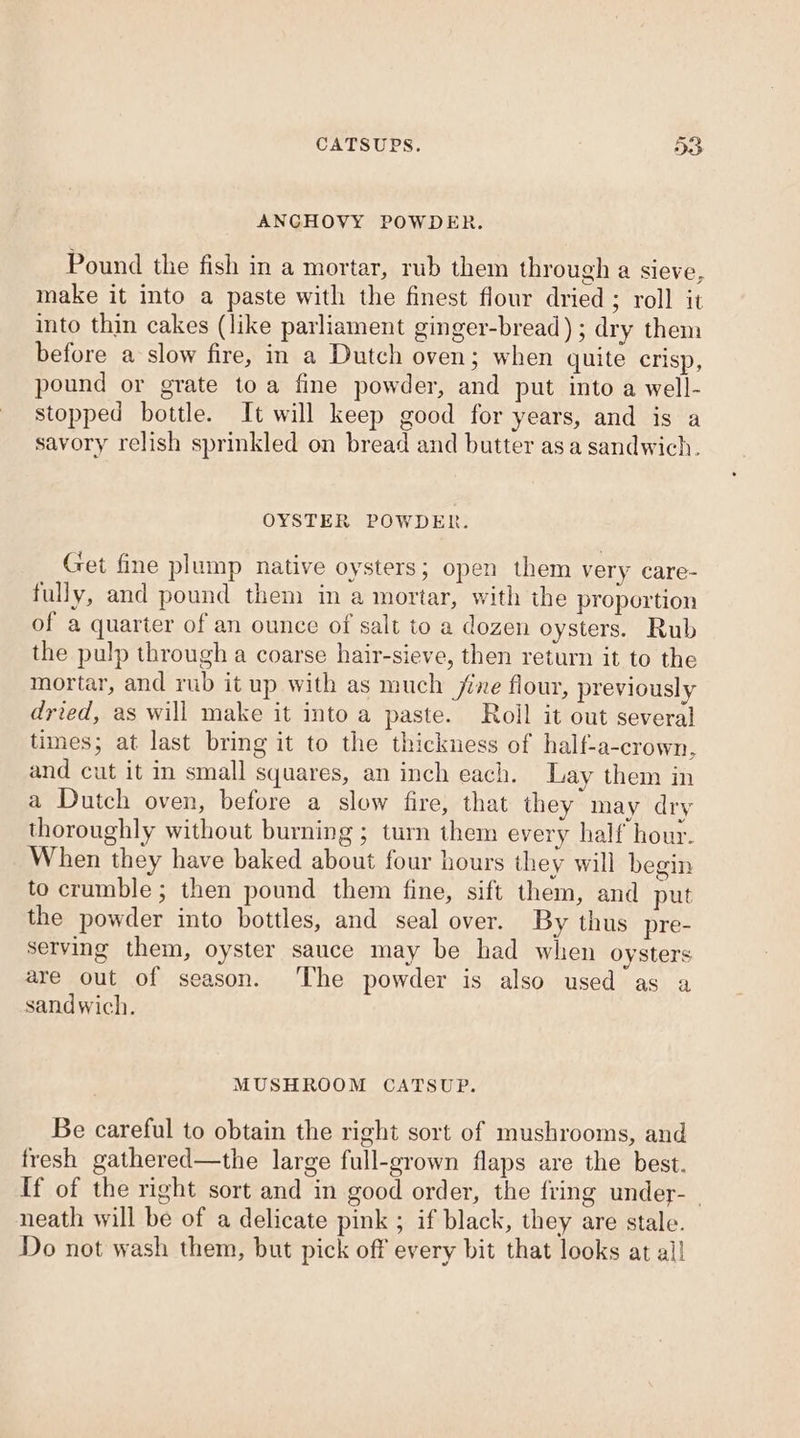 CATSUPS. D&gt; ANGHOVY POWDER. Pound the fish in a mortar, rub them through a sieve, make it into a paste with the finest flour dried ; roll it into thin cakes (like parliament ginger-bread) ; dry them before a slow fire, in a Dutch oven; when quite crisp, pound or grate toa fine powder, and put into a well- stopped bottle. It will keep good for years, and is a savory relish sprinkled on bread and butter asa sandwich. OYSTER POWDER. Get fine plump native oysters; open them very care- fully, and pound them in a mortar, with the proportion of a quarter of an ounce of salt to a dozen oysters. Rub the pulp through a coarse hair-sieve, then return it to the mortar, and rub it up with as much jixe flour, previously dried, as will make it into a paste. Roll it out several times; at last bring it to the thickness of half-a-crown, and cut it in small squares, an inch each. Lay them in a Dutch oven, before a slow fire, that they may dry thoroughly without burning ; turn them every half hour. When they have baked about four hours they will begin to crumble ; then pound them fine, sift them, and put the powder into bottles, and seal over. By thus pre- serving them, oyster sauce may be had when oysters are out of season. The powder is also used as a sandwich. MUSHROOM CATSUP. Be careful to obtain the right sort of mushrooms, and fresh gathered—the large full-grown flaps are the best. {f of the right sort and in good order, the fring under-_ neath will be of a delicate pink ; if black, they are stale. Do not wash them, but pick off every bit that looks at all