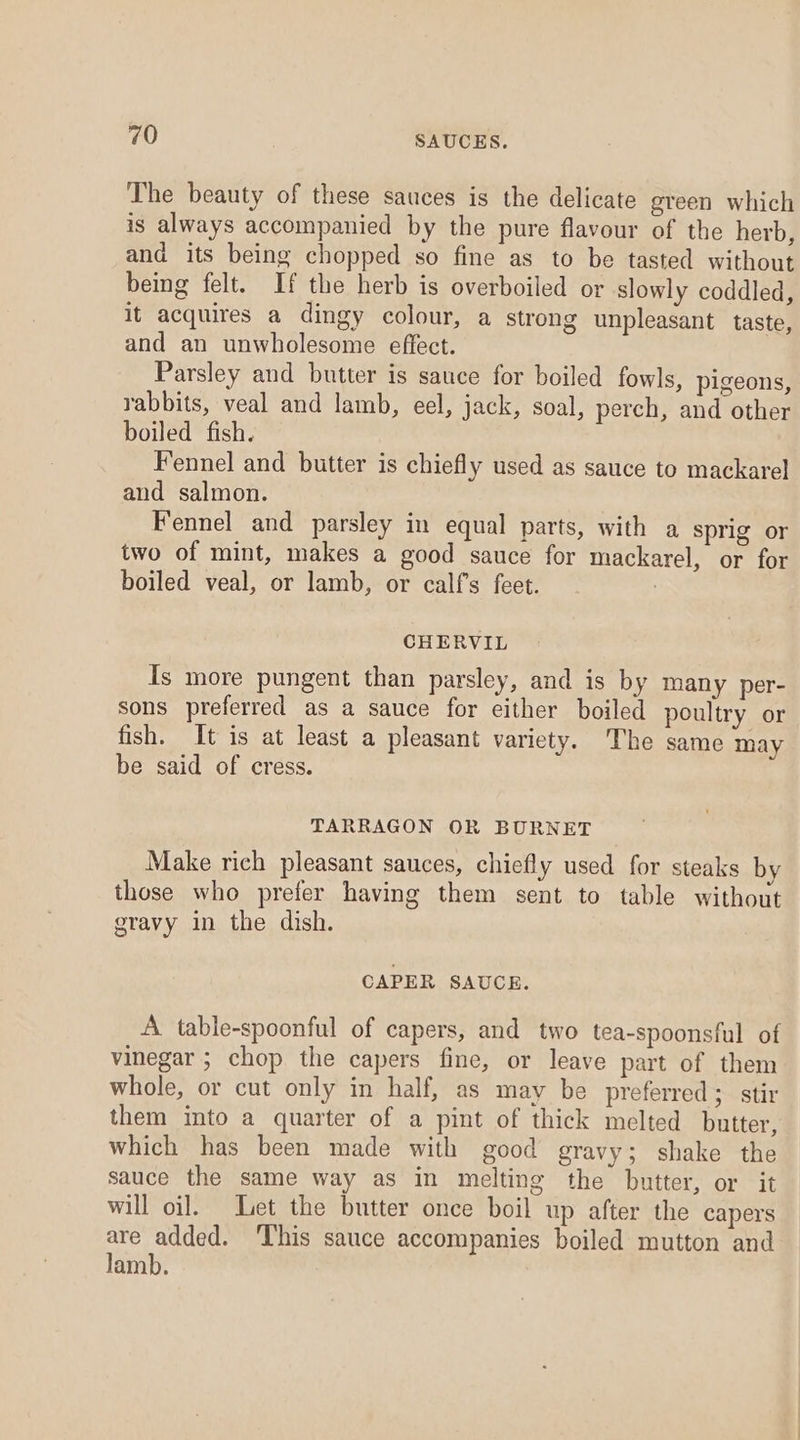 The beauty of these sauces is the delicate green which is always accompanied by the pure flavour of the herb, and its being chopped so fine as to be tasted without being felt. If the herb is overboiled or slowly coddled, it acquires a dingy colour, a strong unpleasant taste, and an unwholesome effect. Parsley and butter is sauce for boiled fowls, pigeons, rabbits, veal and lamb, eel, jack, soal, perch, and other boiled fish. Fennel and butter is chiefly used as sauce to mackarel and salmon. Fennel and parsley in equal parts, with a sprig or two of mint, makes a good sauce for mackarel, or for boiled veal, or lamb, or calfs feet. CHERVIL Is more pungent than parsley, and is by many per- sons preferred as a sauce for either boiled poultry or fish. It is at least a pleasant variety. The same may be said of cress. TARRAGON OR BURNET Make rich pleasant sauces, chiefly used for steaks by those who prefer having them sent to table without gravy in the dish. CAPER SAUCE. A table-spoonful of capers, and two tea-spoonsful of vinegar ; chop the capers fine, or leave part of them whole, or cut only in half, as may be preferred; stir them into a quarter of a pint of thick melted butter, which has been made with good gravy; shake the sauce the same way as in melting the butter, or it will oil. Let the butter once boil up after the capers are added. This sauce accompanies boiled mutton and lamb.