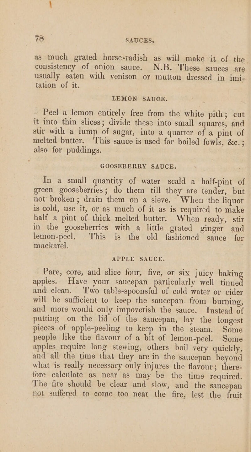 as much grated horse-radish as will make it of the consistency of onion sauce. N.B. These sauces are usually eaten with venison or mutton dressed in imi- tation of it. LEMON SAUCE. Peel a lemon entirely free from the white pith; cut it into thin slices; divide these into small squares, and stir with a lump of sugar, into a quarter of a pint of melted butter. This sauce is used for boiled fowls, &amp;c. ; also for puddings. GOOSEBERRY SAUCE. In a small quantity of water scald a half-pint of green gooseberries; do them till they are tender, but not broken; drain them on a sieve. When the liquor is cold, use it, or as much of it as is required to make half a pint of thick melted butter. When ready, stir in the gooseberries with a little grated ginger and lemon-peel. his is the old fashioned sauce for mackarel. | APPLE SAUCE. Pare, core, and slice four, five, or six juicy baking apples. Have your saucepan particularly well tinned and clean. Two table-spoonsful of cold water or cider will be sufficient to keep the saucepan from burning, and more would only impoverish the sauce. Instead of putting on the lid of the saucepan, lay the longest pieces of apple-peeling to keep in the steam. Some people like the flavour of a bit of lemon-peel. Some apples require long stewing, others boil very quickly, and all the time that they are in the saucepan beyond what is really necessary only injures the flavour; there- fore calculate as near as may be the time required. The fire should be clear and slow, and the saucepan not. suffered to come too near the fire, lest the fruit