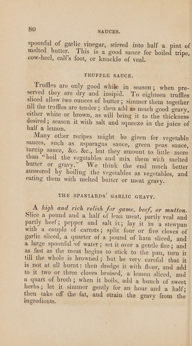 spoonful of garlic vinegar, stirred into half a pint of melted butter. This is a good sance for boiled tripe, cow-heel, calf’s foot, or knuckle of veal. TRUFFLE SAUCE. Truffles are only good while in season ; when pre- served they are dry and insipid. To eighteen truffles sliced allow two ounces of butter; simmer them together till the truffles are tender; then add as much good gravy, either white or brown, as will bring it to the thickness desired ; season it with salt and squeeze in the juice of half a lemon. Many other recipes might be given for vegetable sauces, such as asparagus sauce, green peas sauce, turrip sauce, &amp;c. &amp;c., but they amount to little more than “boil the vegetables and mix them with melted butter or gravy.” We think: the end much better answered by boiling the vegetables as vegetables, and eating them with melted butter or meat gravy. THE SPANIARDS’ GARLIC GRAVY. A high and rich relish for game, beef, or mutton. Slice a pound and a half ef lean meat, partly veal and partly beef; pepper and salt it; lay it in a stewpan with a couple of carrots; split four or five cloves of garlic sliced, a quarter of a pound of ham sliced, and a large spoonful of water ; set it over a gentle fire; and as fast as the meat begins to stick to the pan, turn it till the whole is browned; but be very careful that it is not at all burnt: then dredge it with flour, and add to it two or three cloves bruised, a lemon sliced, and a quart of broth; when it boils, add a bunch of sweet herbs; let it simmer gently for an hour and a half; then take off the fat, and strain the gravy from the ingredients.