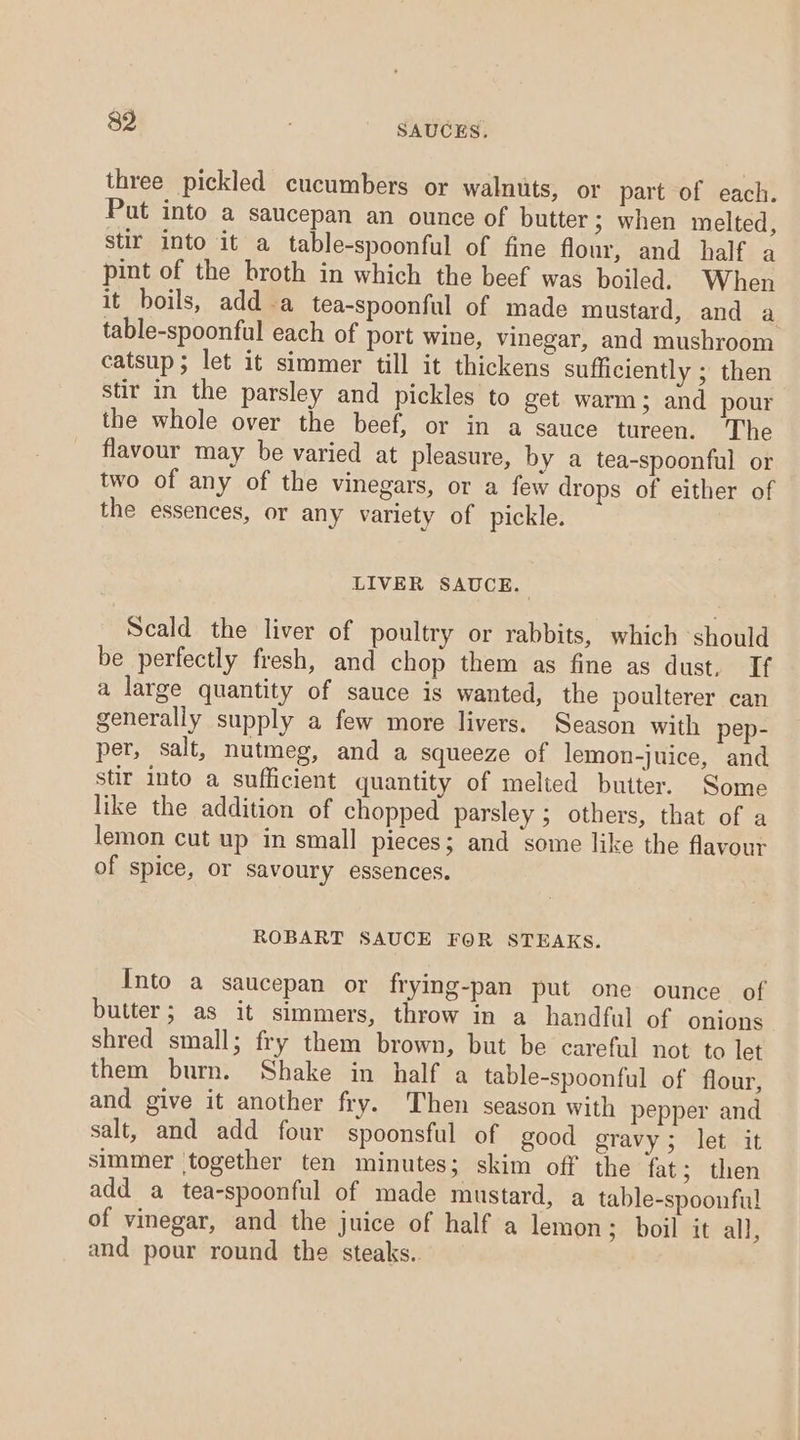 three pickled cucumbers or walnuts, or part of each. Put into a saucepan an ounce of butter; when melted, stir into it a table-spoonful of fine flour, and half a pint of the broth in which the beef was boiled. When it boils, adda tea-spoonful of made mustard, and a table-spoonful each of port wine, vinegar, and mushroom catsup; let it simmer till it thickens sufficiently ; then stir in the parsley and pickles to get warm; and pour the whole over the beef, or in a sauce tureen. The flavour may be varied at pleasure, by a tea-spoonful or two of any of the vinegars, or a few drops of either of the essences, or any variety of pickle. LIVER SAUCE. Scald the liver of poultry or rabbits, which should be perfectly fresh, and chop them as fine as dust. If a large quantity of sauce is wanted, the poulterer can generally supply a few more livers. Season with pep- per, salt, nutmeg, and a squeeze of lemon-juice, and stir into a sufficient quantity of melted butter. Some like the addition of chopped parsley ; others, that of a lemon cut up in small pieces; and some like the flavour of spice, or savoury essences. ROBART SAUCE FOR STEAKS. Into a saucepan or frying-pan put one ounce of butter; as it simmers, throw in a handful of onions shred small; fry them brown, but be careful not to let them burn. Shake in half a table-spoonful of flour, and give it another fry. Then season with pepper and salt, and add four spoonsful of good gravy; let it simmer together ten minutes; skim off the fat; then add a tea-spoonful of made mustard, a table-spoonful of vinegar, and the juice of half a lemon; boil it all, and pour round the steaks.