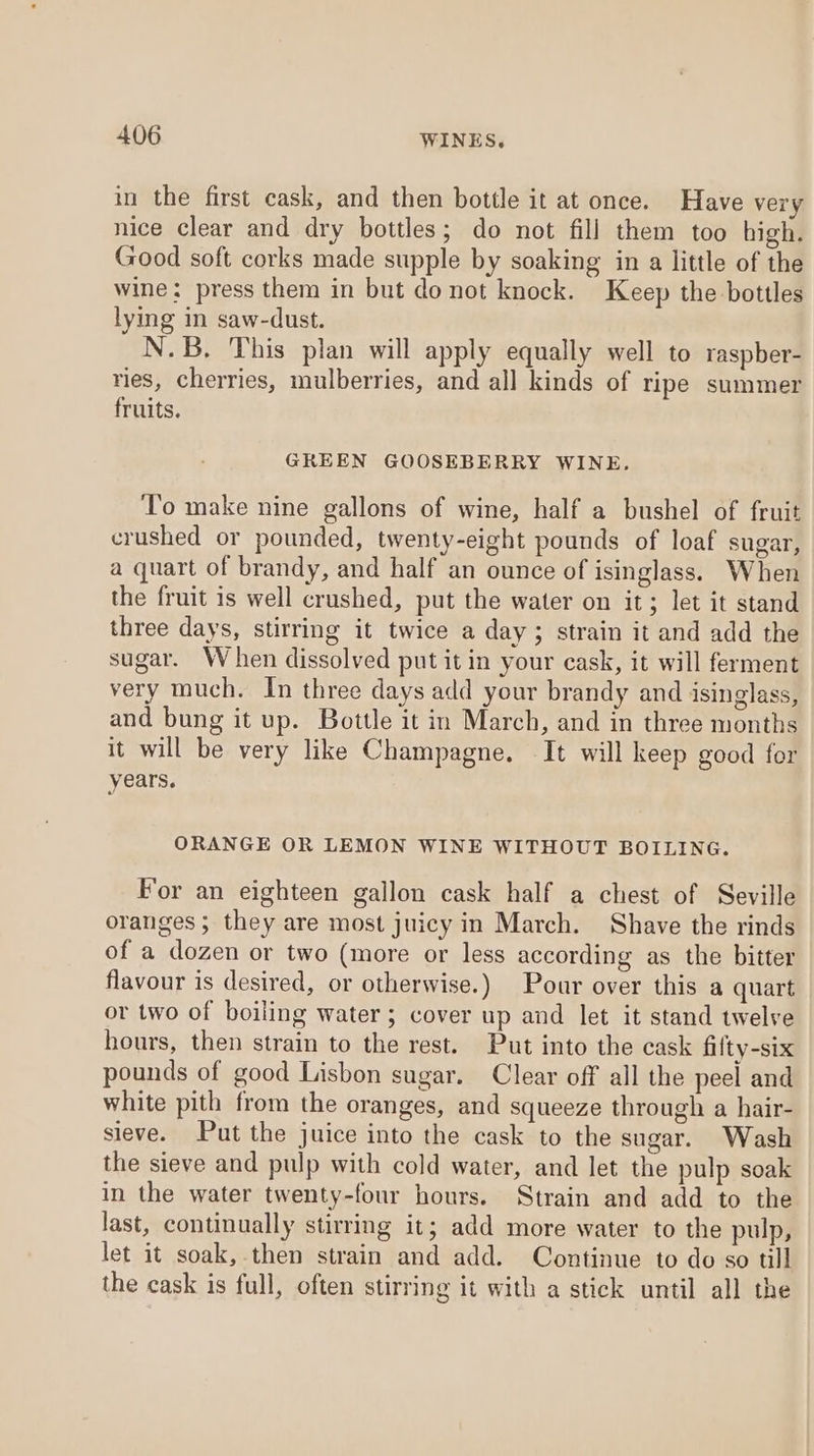 in the first cask, and then bottle it at once. Have very nice clear and dry bottles; do not fill them too high. Good soft corks made supple by soaking in a little of the wine: press them in but do not knock. Keep the bottles lying in saw-dust. N.B, This plan will apply equally well to raspber- ries, cherries, mulberries, and all kinds of ripe summer fruits. GREEN GOOSEBERRY WINE. To make nine gallons of wine, half a bushel of fruit crushed or pounded, twenty-eight pounds of loaf sugar, a quart of brandy, and half an ounce of isinglass. When the fruit is well crushed, put the water on it; let it stand three days, stirring it twice a day ; strain it and add the sugar. When dissolved put it in your cask, it will ferment very much. In three days add your brandy and isinglass, and bung it up. Bottle it in March, and in three months it will be very like Champagne. It will keep good for years. ORANGE OR LEMON WINE WITHOUT BOILING. For an eighteen gallon cask half a chest of Seville oranges ; they are most juicy in March. Shave the rinds of a dozen or two (more or less according as the bitter flavour is desired, or otherwise.) Pour over this a quart or two of boiling water; cover up and let it stand twelve hours, then strain to the rest. Put into the cask filty-six pounds of good Lisbon sugar. Clear off all the peel and white pith from the oranges, and squeeze through a hair- sieve. Put the juice into the cask to the sugar. Wash the sieve and pulp with cold water, and let the pulp soak in the water twenty-four hours. Strain and add to the last, continually stirring it; add more water to the pulp, let it soak, then strain and add. Continue to do so till the cask is full, often stirring it with a stick until all the