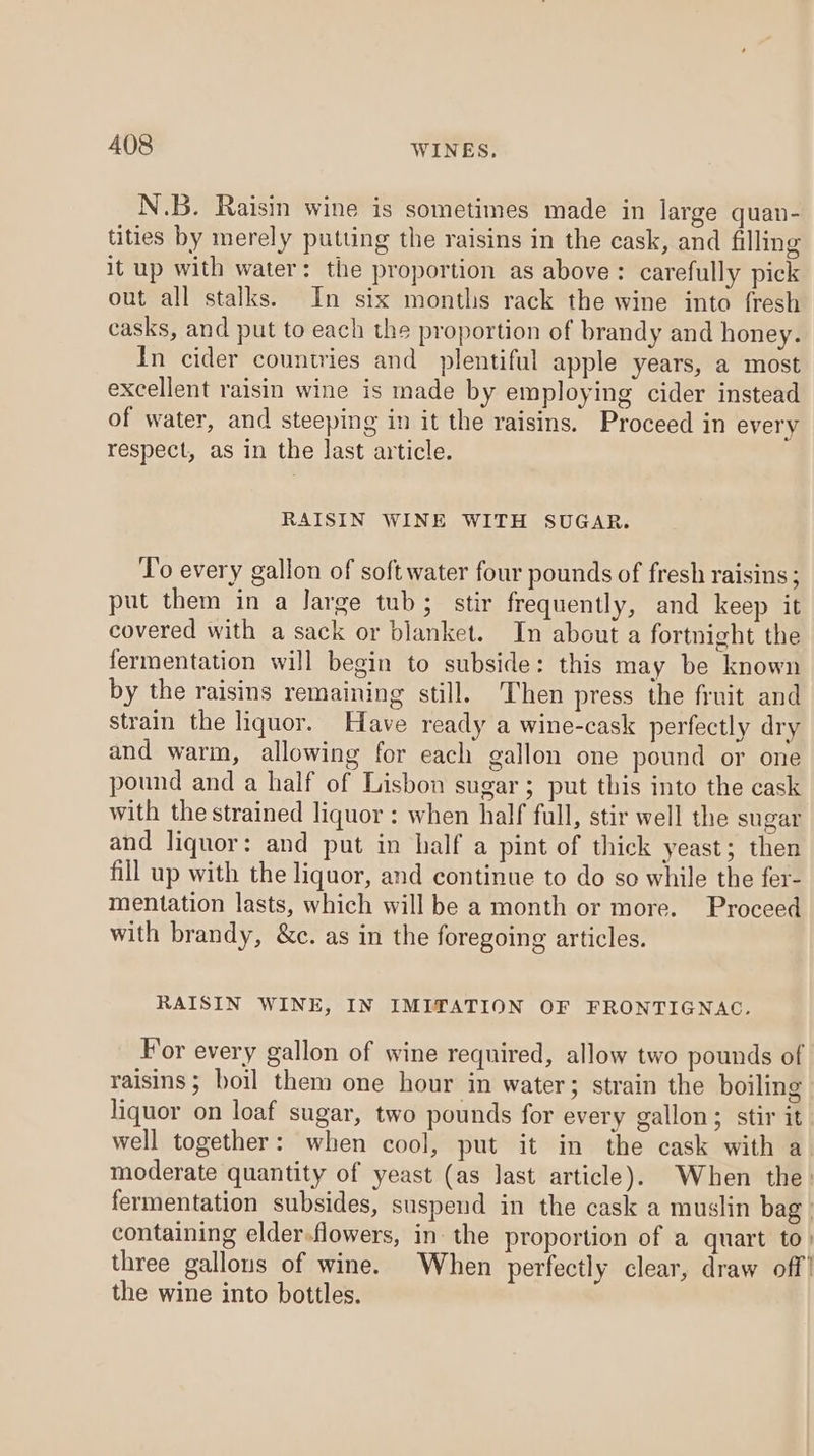 N.B. Raisin wine is sometimes made in large quan- tities by merely putting the raisins in the cask, and filling it up with water: the proportion as above: carefully pick out all stalks. In six months rack the wine into fresh casks, and put to each the proportion of brandy and honey. In cider countries and plentiful apple years, a most excellent raisin wine is made by employing cider instead of water, and steeping in it the raisins. Proceed in every respect, as in the last article. RAISIN WINE WITH SUGAR. To every gallon of soft water four pounds of fresh raisins ; put them in a Jarge tub; stir frequently, and keep it covered with a sack or blanket. In about a fortnight the fermentation will begin to subside: this may be known by the raisins remaining still, Then press the fruit and strain the liquor. Have ready a wine-cask perfectly dry and warm, allowing for each gallon one pound or one pound and a half of Lisbon sugar; put this into the cask with the strained liquor : when half full, stir well the sugar and liquor: and put in half a pint of thick yeast; then fill up with the liquor, and continue to do so while the fer- mentation lasts, which will be a month or more. Proceed with brandy, &amp;c. as in the foregoing articles. RAISIN WINE, IN IMITATION OF FRONTIGNAC. For every gallon of wine required, allow two pounds of raisins ; boil them one hour in water; strain the boiling liquor on loaf sugar, two pounds for every gallon; stir it well together: when cool, put it in the cask with a- moderate quantity of yeast (as last article). When the. fermentation subsides, suspend in the cask a muslin bag. containing elder.flowers, in: the proportion of a quart to) three gallons of wine. When perfectly clear, draw off’ the wine into bottles.