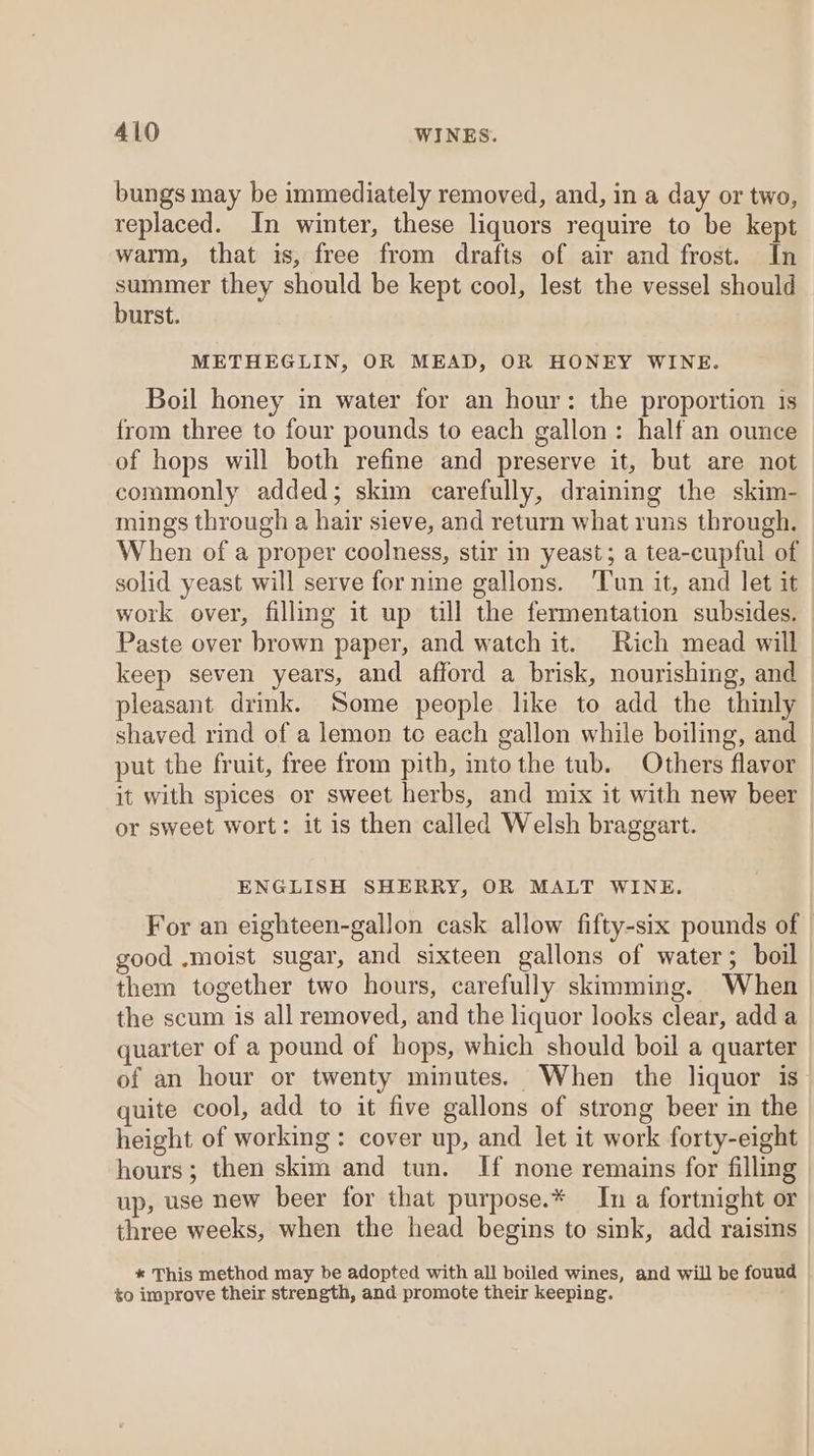 bungs may be immediately removed, and, in a day or two, replaced. In winter, these liquors require to be kept warm, that is, free from drafts of air and frost. In eek they should be kept cool, lest the vessel should urst. METHEGLIN, OR MEAD, OR HONEY WINE. Boil honey in water for an hour: the proportion 1s from three to four pounds to each gallon: half an ounce of hops will both refine and preserve it, but are not commonly added; skim carefully, draining the skim- mings through a hair sieve, and return what runs through. When of a proper coolness, stir in yeast; a tea-cupful of solid yeast will serve for nine gallons. ‘Tun it, and let it work over, filling it up till the fermentation subsides. Paste over brown paper, and watch it. Rich mead will keep seven years, and afford a brisk, nourishing, and pleasant drink. Some people like to add the thinly shaved rind of a lemon to each gallon while boiling, and put the fruit, free from pith, intothe tub. Others flavor it with spices or sweet herbs, and mix it with new beer or sweet wort: it is then called Welsh braggart. ENGLISH SHERRY, OR MALT WINE. For an eighteen-gallon cask allow fifty-six pounds of good ,moist sugar, and sixteen gallons of water; boil them together two hours, carefully skimming. When the scum is all removed, and the liquor looks clear, adda quarter of a pound of hops, which should boil a quarter of an hour or twenty minutes. When the liquor is quite cool, add to it five gallons of strong beer in the height of working: cover up, and let it work forty-eight hours; then skim and tun. If none remains for filling up, use new beer for that purpose.* In a fortnight or three weeks, when the head begins to sink, add raisins * This method may be adopted with all boiled wines, and will be fouud to improve their strength, and promote their keeping.