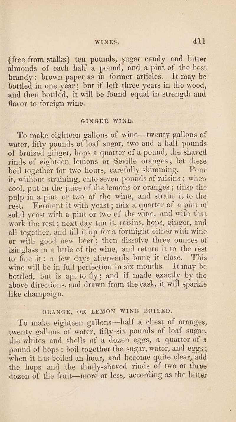 (free from stalks) ten pounds, sugar candy and bitter almonds of each half a pound, and a pint of the best brandy: brown paper as in former articles. It may be bottled in one year; but if left three years in the wood, and then bottled, it will be found equal in strength and flavor to foreign wine. GINGER WINE. To make eighteen gallons of wine—twenty gallons of water, fifty pounds of loaf sugar, two and a half pounds of bruised ginger, hops a quarter of a pound, the shaved rinds of eighteen lemons or Seville oranges; let these boil together for two hours, carefully skimming. Pour it, without straining, onto seven pounds of raisins ; when cool, put in the juice of the lemons or oranges ; rinse the pulp in a pint or two of the wine, and strain it to the rest. Ferment it with yeast ; mix a quarter of a pint of solid yeast with a pint or two of the wine, and with that work the rest ; next day tun it, raisins, hops, ginger, and all together, and fill it up for a fortnight either with wine er with good new beer; then dissolve three ounces of isinglass in a little of the wine, and return it to the rest to fine it: a few days afterwards bung it close. This wine will be in full perfection in six months. Itmay be botiled, but is apt to fly; and if made exactly by the above directions, and drawn from the cask, it will sparkle like champaign. ORANGE, OR LEMON WINE BOILED. To make eighteen gallons—half a chest of oranges, twenty gallons of water, fifty-six pounds of loaf sugar, the whites and shells of a dozen eggs, a quarter of a pound of hops : boil together the sugar, water, and eggs ; when it has boiled an hour, and become quite clear, add the hops and the thinly-shaved rinds of two or three dozen of the fruit—more or less, according as the bitter