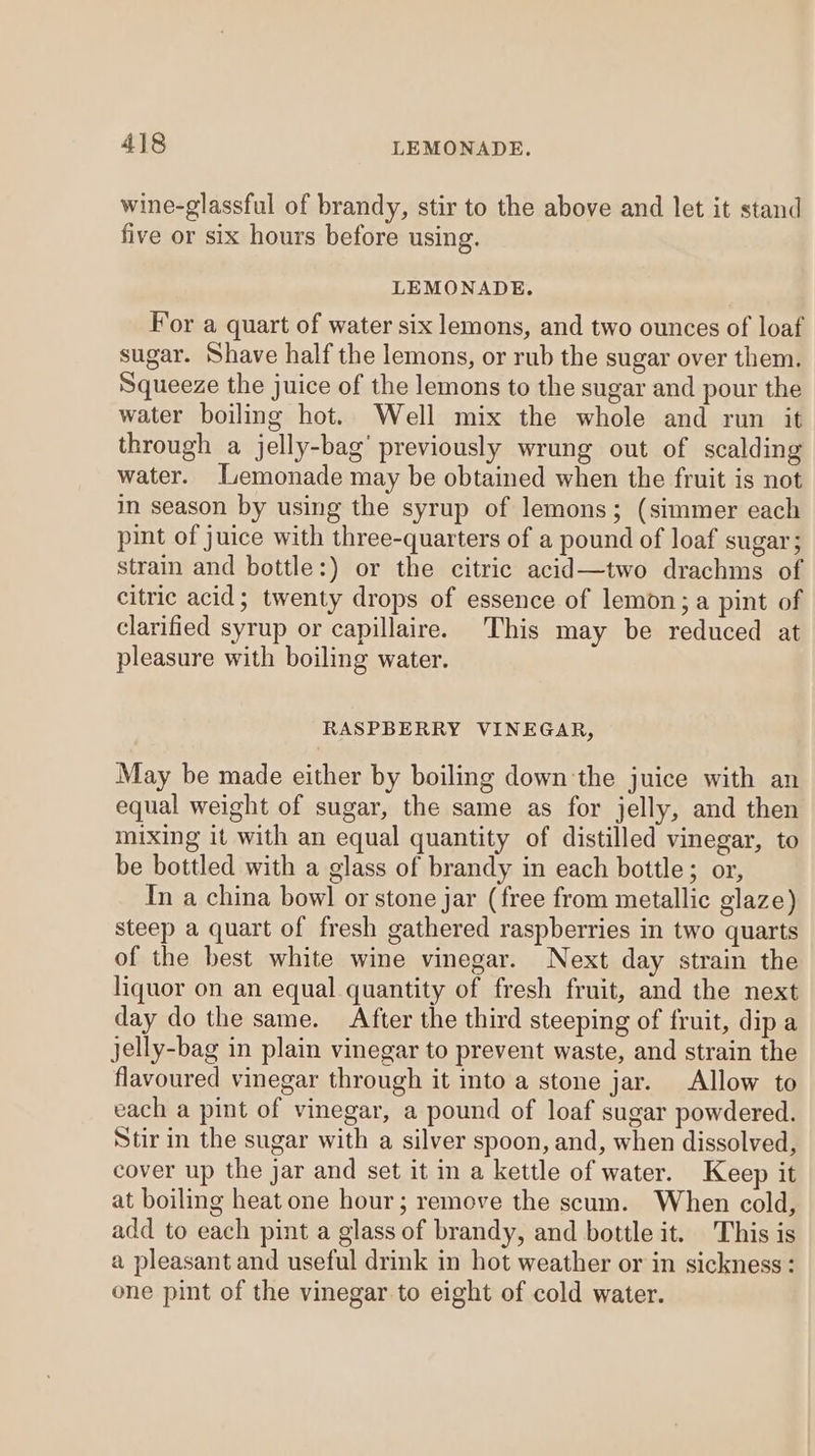 wine-glassful of brandy, stir to the above and let it stand five or six hours before using. LEMONADE. For a quart of water six lemons, and two ounces of loaf sugar. Shave half the lemons, or rub the sugar over them. Squeeze the juice of the lemons to the sugar and pour the water boiling hot. Well mix the whole and run it through a jelly-bag’ previously wrung out of scalding water. Lemonade may be obtained when the fruit is not in season by using the syrup of lemons; (simmer each pint of juice with three-quarters of a pound of loaf sugar; strain and bottle:) or the citric acid—two drachms of citric acid; twenty drops of essence of lemon; a pint of clarified syrup or capillaire. This may be reduced at pleasure with boiling water. RASPBERRY VINEGAR, May be made either by boiling down'the juice with an equal weight of sugar, the same as for jelly, and then mixing it with an equal quantity of distilled vinegar, to be bottled with a glass of brandy in each bottle; or, Tn a china bowl or stone jar (free from metallic glaze) steep a quart of fresh gathered raspberries in two quarts of the best white wine vinegar. Next day strain the liquor on an equal quantity of fresh fruit, and the next day do the same. After the third steeping of fruit, dip a jelly-bag in plain vinegar to prevent waste, and strain the flavoured vinegar through it into a stone jar. Allow to each a pint of vinegar, a pound of loaf sugar powdered. Stir in the sugar with a silver spoon, and, when dissolved, cover up the jar and set it in a kettle of water. Keep it at boiling heat one hour; remove the scum. When cold, add to each pint a glass of brandy, and bottle it. This is a pleasant and useful drink in hot weather or in sickness : one pint of the vinegar to eight of cold water.